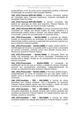CURSO ON-LINE - D. CONSTITUCIONAL NAS 5 FONTES
PROFESSOR: VÍTOR CRUZ
155
Prof. Vítor Cruz WWW.PONTODOSCONCURSOS.COM.BR
jurisprudência, a fim de evitar grave insegurança jurídica e relevante
multiplicação de processos sobre questão idêntica.
158. (FCC/Técnico-MPE-SE/2009) A súmula vinculante poderá
ser cancelada pelos Tribunais Superiores, mediante solicitação do
Advogado-Geral da União.
159. (FCC/Técnico-MPE-SE/2009) A súmula vinculante não
poderá ser aprovada de ofício pelo Supremo Tribunal Federal, em
decorrência do princípio da inércia do Poder Judiciário.
160. (FCC/Técnico-MPE-SE/2009) A súmula vinculante terá efeito
vinculante em relação aos demais órgãos do Poder Judiciário e à
administração pública direta e indireta, nas esferas federal, estadual
e municipal, a partir de sua publicação na imprensa oficial.
161. (FCC/Procurador - Recife/2008) A proposta de edição,
revisão ou cancelamento de enunciado de súmula vinculante sobre
determinada matéria autoriza a suspensão dos processos judiciais em
que se discuta a mesma questão.
162. (FCC/Procurador - Recife/2008) O relator poderá admitir a
manifestação de terceiros na questão sobre a qual versar o enunciado
de súmula vinculante, cabendo contra essa decisão recurso para o
Plenário do Supremo Tribunal Federal.
163. (FCC/Procurador - Recife/2008) O Advogado Geral da
União, nas propostas que não houver formulado, manifestar-se-á
previamente à edição, revisão ou ao cancelamento de enunciado de
súmula vinculante.
164. (FCC/Procurador - Recife/2008) A revogação ou
modificação da lei em que se fundou a edição de súmula vinculante
acarreta seu cancelamento automático, independentemente de
revisão ou cancelamento pelo Supremo Tribunal Federal.
165. (FCC/Procurador - Recife/2008) o Município poderá propor,
incidentalmente ao curso de processo em que seja parte, tanto a
edição, como a revisão ou o cancelamento de enunciado de súmula
vinculante.
166. (FCC/Analista - TCE - AM/2008) A súmula de efeito
vinculante tem eficácia imediata, mas o Presidente do Supremo
Tribunal Federal poderá decidir que terá eficácia a partir de outro
momento, se presentes razões de segurança jurídica.
167. (FCC/Analista - TCE - AM/2008) A súmula de efeito
vinculante dependerá de decisão tomada pela maioria absoluta dos
membros do Supremo Tribunal Federal, em sessão plenária, para ser
editada, revista ou cancelada.
168. (FCC/Analista - TCE - AM/2008) A súmula de efeito
vinculante poderá ser editada pelo Supremo Tribunal Federal a partir
 