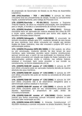 CURSO ON-LINE - D. CONSTITUCIONAL NAS 5 FONTES
PROFESSOR: VÍTOR CRUZ
156
Prof. Vítor Cruz WWW.PONTODOSCONCURSOS.COM.BR
de proposição de Governador de Estado ou de Mesa de Assembléia
Legislativa.
169. (FCC/Analista - TCE - AM/2008) A súmula de efeito
vinculante terá seu procedimento de edição, revisão ou cancelamento
regido, subsidiariamente, pelo Código de Processo Civil.
170. (CESPE/Escrivão - PC-ES/2011) Somente o Supremo
Tribunal Federal, de ofício ou mediante provocação, tem competência
para a edição, a revisão e o cancelamento de súmula vinculante.
171. (CESPE/Analista Ambiental - MMA/2011) Súmula
vinculante deve ser aprovada por maioria absoluta dos votos do STF
e incidir sobre matéria constitucional que tenha sido objeto de
decisões reiteradas desse tribunal.
172. (CESPE/Advogado - CEHAP-PB/2009) O enunciado de
súmula vinculante editado pelo STF, mediante decisão de dois terços
de seus membros, terá efeito vinculante em relação aos demais
órgãos do Poder Judiciário, mas não vinculará o próprio STF nem a
administração pública.
173. (CESPE/Promotor-MPE-RN/2009) O CNJ poderá, de ofício
ou por provocação, mediante decisão de dois terços de seus
membros, após reiteradas decisões sobre matéria constitucional,
aprovar súmula que, a partir de sua publicação na imprensa oficial,
terá efeito vinculante em relação aos órgãos do Poder Judiciário e às
administrações públicas direta e indireta, nas esferas federal,
estadual e municipal, bem como proceder a sua revisão ou
cancelamento, na forma estabelecida em lei.
174. (CESPE/OAB-SP exame nº 135/2008) A súmula do STF
com efeito vinculante pode ser aprovada mediante decisão da maioria
absoluta dos seus membros.
175. (CESPE/OAB-SP exame nº 135/2008) A súmula do STF
com efeito vinculante não pode ser revista ou cancelada de ofício pelo
próprio STF.
176. (CESPE/OAB-SP exame nº 135/2008) A súmula do STF
com efeito vinculante não é de observância obrigatória para a
administração pública estadual e municipal.
177. (CESPE/OAB-SP exame nº 135/2008) A súmula do STF
com efeito vinculante pode ter seu cancelamento provocado por
aqueles legitimados à propositura da ação direta de
inconstitucionalidade.
178. (CESPE/OAB-SP exame nº 136/2008) Contra decisão
judicial que tenha contrariado súmula vinculante aplicável a caso
concreto cabe reclamação ao CNJ.
179. (CESPE/AJAA-STF/2008) A Emenda Constitucional n.º
45/2004 introduziu a súmula vinculante no direito brasileiro. Para ter
 