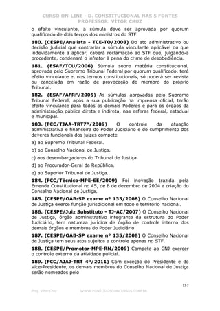 CURSO ON-LINE - D. CONSTITUCIONAL NAS 5 FONTES
PROFESSOR: VÍTOR CRUZ
157
Prof. Vítor Cruz WWW.PONTODOSCONCURSOS.COM.BR
o efeito vinculante, a súmula deve ser aprovada por quorum
qualificado de dois terços dos ministros do STF.
180. (CESPE/Analista - TCE-TO/2008) Do ato administrativo ou
decisão judicial que contrariar a súmula vinculante aplicável ou que
indevidamente a aplicar, caberá reclamação ao STF que, julgando-a
procedente, condenará o infrator à pena do crime de desobediência.
181. (ESAF/TCU/2006) Súmula sobre matéria constitucional,
aprovada pelo Supremo Tribunal Federal por quorum qualificado, terá
efeito vinculante e, nos termos constitucionais, só poderá ser revista
ou cancelada em razão de provocação de membro do próprio
Tribunal.
182. (ESAF/AFRF/2005) As súmulas aprovadas pelo Supremo
Tribunal Federal, após a sua publicação na imprensa oficial, terão
efeito vinculante para todos os demais Poderes e para os órgãos da
administração pública direta e indireta, nas esferas federal, estadual
e municipal.
183. (FCC/TJAA-TRT7ª/2009) O controle da atuação
administrativa e financeira do Poder Judiciário e do cumprimento dos
deveres funcionais dos juízes compete
a) ao Supremo Tribunal Federal.
b) ao Conselho Nacional de Justiça.
c) aos desembargadores do Tribunal de Justiça.
d) ao Procurador-Geral da República.
e) ao Superior Tribunal de Justiça.
184. (FCC/Técnico-MPE-SE/2009) Foi inovação trazida pela
Emenda Constitucional no 45, de 8 de dezembro de 2004 a criação do
Conselho Nacional de Justiça.
185. (CESPE/OAB-SP exame nº 135/2008) O Conselho Nacional
de Justiça exerce função jurisdicional em todo o território nacional.
186. (CESPE/Juiz Substituto - TJ-AC/2007) O Conselho Nacional
de Justiça, órgão administrativo integrante da estrutura do Poder
Judiciário, tem natureza jurídica de órgão de controle interno dos
demais órgãos e membros do Poder Judiciário.
187. (CESPE/OAB-SP exame nº 135/2008) O Conselho Nacional
de Justiça tem seus atos sujeitos a controle apenas no STF.
188. (CESPE/Promotor-MPE-RN/2009) Compete ao CNJ exercer
o controle externo da atividade policial.
189. (FCC/AJAJ-TRT 4º/2011) Com exceção do Presidente e do
Vice-Presidente, os demais membros do Conselho Nacional de Justiça
serão nomeados pelo
 