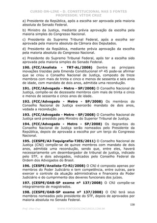 CURSO ON-LINE - D. CONSTITUCIONAL NAS 5 FONTES
PROFESSOR: VÍTOR CRUZ
158
Prof. Vítor Cruz WWW.PONTODOSCONCURSOS.COM.BR
a) Presidente da República, após a escolha ser aprovada pela maioria
absoluta do Senado Federal.
b) Ministro da Justiça, mediante prévia aprovação da escolha pela
maioria simples do Congresso Nacional.
c) Presidente do Supremo Tribunal Federal, após a escolha ser
aprovada pela maioria absoluta da Câmara dos Deputados.
d) Presidente da República, mediante prévia aprovação da escolha
pela maioria absoluta do Congresso Nacional.
e) Presidente do Supremo Tribunal Federal, após ter a escolha sido
aprovada pela maioria simples do Senado Federal.
190. (FCC/Analista - TRT-AL/2008) Dentre as principais
inovações trazidas pela Emenda Constitucional nº 45 pode-se afirmar
que se criou o Conselho Nacional de Justiça, composto de treze
membros com mais de trinta e cinco e menos de sessenta e seis anos
de idade, com mandato de dois anos, admitida uma recondução.
191. (FCC/Advogado - Metro - SP/2008) O Conselho Nacional de
Justiça, compõe-se de dezessete membros com mais de trinta e cinco
e menos de sessenta e cinco anos de idade.
192. (FCC/Advogado - Metro - SP/2008) Os membros do
Conselho Nacional de Justiça exercerão mandato de dois anos,
vedada a recondução.
193. (FCC/Advogado - Metro - SP/2008) O Conselho Nacional de
Justiça será presidido pelo Ministro do Superior Tribunal de Justiça.
194. (FCC/Advogado - Metro - SP/2008) Os itegrantes do
Conselho Nacional de Justiça serão nomeados pelo Presidente da
República, depois de aprovada a escolha por um terço do Congresso
Nacional.
195. (CESPE/AJ-Taquigrafia-TJES/2011) O Conselho Nacional de
Justiça (CNJ) compõe-se de quinze membros com mandato de dois
anos, admitida uma recondução, sendo que, entre eles, haverá
necessariamente um desembargador de tribunal de justiça, indicado
pelo STF, e dois advogados, indicados pelo Conselho Federal da
Ordem dos Advogados do Brasil.
196. (CESPE/Analista-TJ-RJ/2008) O CNJ é composto apenas por
membros do Poder Judiciário e tem competência, entre outras, para
exercer o controle da atuação administrativa e financeira do Poder
Judiciário e do cumprimento dos deveres funcionais dos juízes.
197. (CESPE/OAB-SP exame nº 137/2008) O CNJ compõe-se
integralmente de magistrados.
198. (CESPE/OAB-SP exame nº 137/2008) O CNJ terá seus
membros nomeados pelo presidente do STF, depois de aprovados por
maioria absoluta no Senado Federal.
 