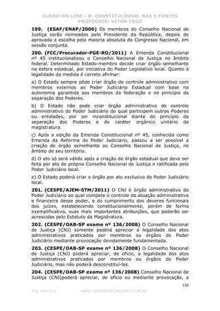 CURSO ON-LINE - D. CONSTITUCIONAL NAS 5 FONTES
PROFESSOR: VÍTOR CRUZ
159
Prof. Vítor Cruz WWW.PONTODOSCONCURSOS.COM.BR
199. (ESAF/ENAP/2006) Os membros do Conselho Nacional de
Justiça serão nomeados pelo Presidente da República, depois de
aprovada a escolha pela maioria absoluta do Congresso Nacional, em
sessão conjunta.
200. (FCC/Procurador-PGE-RO/2011) A Emenda Constitucional
nº 45 institucionalizou o Conselho Nacional de Justiça no âmbito
federal. Determinado Estado-membro decide criar órgão semelhante
na esfera estadual, por iniciativa do Poder Legislativo local. Quanto à
legalidade da medida é correto afirmar:
a) O Estado sempre pôde criar órgão de controle administrativo com
membros externos ao Poder Judiciário Estadual com base na
autonomia garantida aos membros da federação e no princípio da
separação dos Poderes.
b) O Estado não pode criar órgão administrativo de controle
administrativo do Poder Judiciário do qual participem outros Poderes
ou entidades, por ser inconstitucional diante do princípio da
separação dos Poderes e do caráter orgânico unitário da
magistratura.
c) Após a edição da Emenda Constitucional nº 45, conhecida como
Emenda da Reforma do Poder Judiciário, passou a ser possível a
criação de órgão semelhante ao Conselho Nacional de Justiça, no
âmbito de seu território.
d) O ato só será válido após a criação do órgão estadual que deve ser
feita por ato do próprio Conselho Nacional de Justiça e ratificada pelo
Poder Judiciário local.
e) O Estado poderá criar o órgão por ato exclusivo do Poder Judiciário
local.
201. (CESPE/AJEM-STM/2011) O CNJ é órgão administrativo do
Poder Judiciário ao qual compete o controle da atuação administrativa
e financeira desse poder, e do cumprimento dos deveres funcionais
dos juízes, estabelecendo constitucionalmente, porém de forma
exemplificativa, suas mais importantes atribuições, que poderão ser
acrescidas pelo Estatuto da Magistratura.
202. (CESPE/OAB-SP exame nº 136/2008) O Conselho Nacional
de Justiça (CNJ) somente poderá apreciar a legalidade dos atos
administrativos praticados por membros ou órgãos do Poder
Judiciário mediante provocação devidamente fundamentada.
203. (CESPE/OAB-SP exame nº 136/2008) O Conselho Nacional
de Justiça (CNJ) poderá apreciar, de ofício, a legalidade dos atos
administrativos praticados por membros ou órgãos do Poder
Judiciário, mas não poderá desconstituí-los.
204. (CESPE/OAB-SP exame nº 136/2008) Conselho Nacional de
Justiça (CNJ)poderá apreciar, de ofício ou mediante provocação, a
 