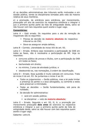 CURSO ON-LINE - D. CONSTITUCIONAL NAS 5 FONTES
PROFESSOR: VÍTOR CRUZ
16
Prof. Vítor Cruz WWW.PONTODOSCONCURSOS.COM.BR
d) as decisões administrativas dos tribunais serão motivadas e em
sessão pública, sendo as disciplinares tomadas pelo voto da maioria
relativa de seus membros.
e) a promoção, de entrância para entrância, por merecimento,
pressupõe um ano de exercício na respectiva entrância e integrar o
juiz a primeira quinta parte da lista de antiguidade desta, salvo se
não houver com tais requisitos quem aceite o lugar vago.
Comentários:
Letra A – Está errado. Os requisitos para o ato de remoção de
magistrado são os seguintes:
Precisa de decisão da maioria absoluta do respectivo
tribunal ou do CNJ;
Deve-se assegurar ampla defesa;
Letra B – Correto. Literalidade do inciso XIV do art. 93.
Letra C – Errado. Embora seja necessária a participação da OAB em
todas as fases, não é necessária a participação do MP. Veja os
requisitos:
• concurso público de provas e títulos, com a participação da OAB
em todas as fases;
• bacharelado em direito;
• no mínimo, 3 anos de atividade jurídica; e
• obedecendo-se, nas nomeações, à ordem de classificação.
Letra D – Errado. Essa questão é muito cobrada em concursos. Trata
do inciso X do art. 93. Se juntarmos o inciso X ao IX:
• Todos os julgamentos → Serão públicos, mas a lei pode limitar
a presença às partes e a seus advogados, ou somente a estes
para preservar a intimidade;
• Todas as decisões → Serão fundamentadas, sob pena de
nulidade;
• Se decisão for administrativa:
será em sessão pública;
se disciplinar → voto da maioria absoluta;
Letra E – Errado. Segundo o art. 93, II, b: a promoção por
merecimento pressupõe dois anos de exercício na respectiva
entrância e integrar o juiz a primeira quinta parte da lista de
antigüidade desta, salvo se não houver com tais requisitos quem
aceite o lugar vago.
Gabarito: Letra B.
 