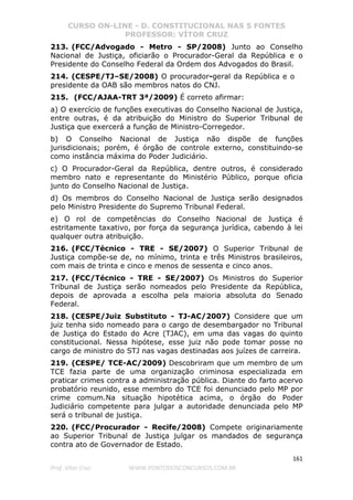 CURSO ON-LINE - D. CONSTITUCIONAL NAS 5 FONTES
PROFESSOR: VÍTOR CRUZ
161
Prof. Vítor Cruz WWW.PONTODOSCONCURSOS.COM.BR
213. (FCC/Advogado - Metro - SP/2008) Junto ao Conselho
Nacional de Justiça, oficiarão o Procurador-Geral da República e o
Presidente do Conselho Federal da Ordem dos Advogados do Brasil.
214. (CESPE/TJ–SE/2008) O procurador-geral da República e o
presidente da OAB são membros natos do CNJ.
215. (FCC/AJAA-TRT 3ª/2009) É correto afirmar:
a) O exercício de funções executivas do Conselho Nacional de Justiça,
entre outras, é da atribuição do Ministro do Superior Tribunal de
Justiça que exercerá a função de Ministro-Corregedor.
b) O Conselho Nacional de Justiça não dispõe de funções
jurisdicionais; porém, é órgão de controle externo, constituindo-se
como instância máxima do Poder Judiciário.
c) O Procurador-Geral da República, dentre outros, é considerado
membro nato e representante do Ministério Público, porque oficia
junto do Conselho Nacional de Justiça.
d) Os membros do Conselho Nacional de Justiça serão designados
pelo Ministro Presidente do Supremo Tribunal Federal.
e) O rol de competências do Conselho Nacional de Justiça é
estritamente taxativo, por força da segurança jurídica, cabendo à lei
qualquer outra atribuição.
216. (FCC/Técnico - TRE - SE/2007) O Superior Tribunal de
Justiça compõe-se de, no mínimo, trinta e três Ministros brasileiros,
com mais de trinta e cinco e menos de sessenta e cinco anos.
217. (FCC/Técnico - TRE - SE/2007) Os Ministros do Superior
Tribunal de Justiça serão nomeados pelo Presidente da República,
depois de aprovada a escolha pela maioria absoluta do Senado
Federal.
218. (CESPE/Juiz Substituto - TJ-AC/2007) Considere que um
juiz tenha sido nomeado para o cargo de desembargador no Tribunal
de Justiça do Estado do Acre (TJAC), em uma das vagas do quinto
constitucional. Nessa hipótese, esse juiz não pode tomar posse no
cargo de ministro do STJ nas vagas destinadas aos juízes de carreira.
219. (CESPE/ TCE-AC/2009) Descobriram que um membro de um
TCE fazia parte de uma organização criminosa especializada em
praticar crimes contra a administração pública. Diante do farto acervo
probatório reunido, esse membro do TCE foi denunciado pelo MP por
crime comum.Na situação hipotética acima, o órgão do Poder
Judiciário competente para julgar a autoridade denunciada pelo MP
será o tribunal de justiça.
220. (FCC/Procurador - Recife/2008) Compete originariamente
ao Superior Tribunal de Justiça julgar os mandados de segurança
contra ato de Governador de Estado.
 