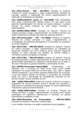 CURSO ON-LINE - D. CONSTITUCIONAL NAS 5 FONTES
PROFESSOR: VÍTOR CRUZ
162
Prof. Vítor Cruz WWW.PONTODOSCONCURSOS.COM.BR
221. (FCC/Técnico - TRE - SE/2007) Compete ao Superior
Tribunal de Justiça processar e julgar originariamente mandado de
injunção, quando a elaboração da norma regulamentadora for
atribuição do Presidente da República.
222. (CESPE/OAB-SP exame nº 136/2008) Será competente
para julgar originariamente habeas corpus em que figure como
paciente desembargador de tribunal de justiça estadual: o próprio
tribunal de justiça estadual ao qual esteja vinculado o
desembargador.
223. (CESPE/ANAC/2009) Compete ao Superior Tribunal de
Justiça processar e julgar, originariamente, as revisões criminais e as
ações rescisórias de julgados dos tribunais regionais federais.
224. (FCC/Procurador - TCE - AL/2008) Compete ao Superior
Tribunal de Justiça processar e julgar, originariamente, a
homologação de sentenças estrangeiras e a concessão do exequatur
às cartas rogatórias.
225. (FCC/TJAA - TRE-AM/2010) Compete ao Superior Tribunal
de Justiça processar e julgar originariamente os mandados de
segurança decididos em única instância pelos Tribunais Regionais
Federais ou pelos tribunais dos Estados, do Distrito Federal e
Territórios, quando denegatória a decisão.
226. (FCC/TJAA - TRE-AM/2010) Compete ao Superior Tribunal
de Justiça processar e julgar originariamente as causas em que forem
partes Estado estrangeiro ou organismo internacional, de um lado, e,
do outro, Município ou pessoa residente ou domiciliada no País.
227. (CESPE/Procurador–Natal/2008) Considerando, por
hipótese, que o município de Natal ajuíze ação contra Estado
estrangeiro na justiça federal de primeiro grau; que, após o regular
trâmite processual, o juiz profira sentença desfavorável ao município,
e que este deseje recorrer da decisão, o procurador do município,
tendo em vista a distribuição de competências previstas na CF,
deverá interpor recurso ordinário ao STJ.
228. (ESAF/MPU/2004) Caberá ao Superior Tribunal de Justiça o
julgamento de recurso ordinário contra a decisão que concedeu a
segurança em mandado de segurança julgado em única instância pelo
Tribunal de Justiça do Distrito Federal.
229. (ESAF/ENAP/2006) Compete ao Superior Tribunal de
Justiça processar e julgar, originariamente, as causas entre Estado
estrangeiro ou organismo internacional e Município ou pessoa
domiciliada ou residente no País.
230. (NCE/Secretário de Procuradoria - MPE-RJ/2002)
Compete ao Superior Tribunal de Justiça julgar:
a) as revisões criminais e as ações rescisórias de seus julgados;
 