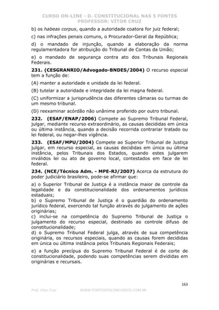 CURSO ON-LINE - D. CONSTITUCIONAL NAS 5 FONTES
PROFESSOR: VÍTOR CRUZ
163
Prof. Vítor Cruz WWW.PONTODOSCONCURSOS.COM.BR
b) os habeas corpus, quando a autoridade coatora for juiz federal;
c) nas infrações penais comuns, o Procurador-Geral da República;
d) o mandado de injunção, quando a elaboração da norma
regulamentadora for atribuição do Tribunal de Contas da União;
e) o mandado de segurança contra ato dos Tribunais Regionais
Federais.
231. (CESGRANRIO/Advogado-BNDES/2004) O recurso especial
tem a função de:
(A) manter a autoridade e unidade da lei federal.
(B) tutelar a autoridade e integridade da lei magna federal.
(C) uniformizar a jurisprudência das diferentes câmaras ou turmas de
um mesmo tribunal.
(D) reexaminar acórdão não unânime proferido por outro tribunal.
232. (ESAF/ENAP/2006) Compete ao Supremo Tribunal Federal,
julgar, mediante recurso extraordinário, as causas decididas em única
ou última instância, quando a decisão recorrida contrariar tratado ou
lei federal, ou negar-lhes vigência.
233. (ESAF/MPU/2004) Compete ao Superior Tribunal de Justiça
julgar, em recurso especial, as causas decididas em única ou última
instância, pelos Tribunais dos Estados, quando estes julgarem
inválidos lei ou ato de governo local, contestados em face de lei
federal.
234. (NCE/Técnico Adm. - MPE-RJ/2007) Acerca da estrutura do
poder judiciário brasileiro, pode-se afirmar que:
a) o Superior Tribunal de Justiça é a instância maior de controle da
legalidade e da constitucionalidade dos ordenamentos jurídicos
estaduais;
b) o Supremo Tribunal de Justiça é o guardião do ordenamento
jurídico federal, exercendo tal função através do julgamento de ações
originárias;
c) inclui-se na competência do Supremo Tribunal de Justiça o
julgamento do recurso especial, destinado ao controle difuso de
constitucionalidade;
d) o Supremo Tribunal Federal julga, através de sua competência
originária, os recursos especiais, quando as causas forem decididas
em única ou última instância pelos Tribunais Regionais Federais;
e) a função precípua do Supremo Tribunal Federal é de corte de
constitucionalidade, podendo suas competências serem divididas em
originárias e recursais.
 