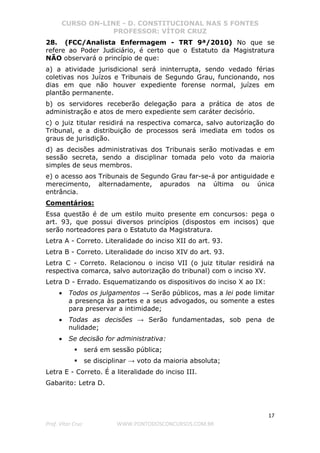 CURSO ON-LINE - D. CONSTITUCIONAL NAS 5 FONTES
PROFESSOR: VÍTOR CRUZ
17
Prof. Vítor Cruz WWW.PONTODOSCONCURSOS.COM.BR
28. (FCC/Analista Enfermagem - TRT 9ª/2010) No que se
refere ao Poder Judiciário, é certo que o Estatuto da Magistratura
NÃO observará o princípio de que:
a) a atividade jurisdicional será ininterrupta, sendo vedado férias
coletivas nos Juízos e Tribunais de Segundo Grau, funcionando, nos
dias em que não houver expediente forense normal, juízes em
plantão permanente.
b) os servidores receberão delegação para a prática de atos de
administração e atos de mero expediente sem caráter decisório.
c) o juiz titular residirá na respectiva comarca, salvo autorização do
Tribunal, e a distribuição de processos será imediata em todos os
graus de jurisdição.
d) as decisões administrativas dos Tribunais serão motivadas e em
sessão secreta, sendo a disciplinar tomada pelo voto da maioria
simples de seus membros.
e) o acesso aos Tribunais de Segundo Grau far-se-á por antiguidade e
merecimento, alternadamente, apurados na última ou única
entrância.
Comentários:
Essa questão é de um estilo muito presente em concursos: pega o
art. 93, que possui diversos princípios (dispostos em incisos) que
serão norteadores para o Estatuto da Magistratura.
Letra A - Correto. Literalidade do inciso XII do art. 93.
Letra B - Correto. Literalidade do inciso XIV do art. 93.
Letra C - Correto. Relacionou o inciso VII (o juiz titular residirá na
respectiva comarca, salvo autorização do tribunal) com o inciso XV.
Letra D - Errado. Esquematizando os dispositivos do inciso X ao IX:
• Todos os julgamentos → Serão públicos, mas a lei pode limitar
a presença às partes e a seus advogados, ou somente a estes
para preservar a intimidade;
• Todas as decisões → Serão fundamentadas, sob pena de
nulidade;
• Se decisão for administrativa:
será em sessão pública;
se disciplinar → voto da maioria absoluta;
Letra E - Correto. É a literalidade do inciso III.
Gabarito: Letra D.
 