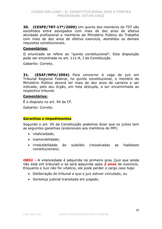 CURSO ON-LINE - D. CONSTITUCIONAL NAS 5 FONTES
PROFESSOR: VÍTOR CRUZ
19
Prof. Vítor Cruz WWW.PONTODOSCONCURSOS.COM.BR
30. (CESPE/TRT-17ª/2009) Um quinto dos membros do TST são
escolhidos entre advogados com mais de dez anos de efetiva
atividade profissional e membros do Ministério Público do Trabalho
com mais de dez anos de efetivo exercício, atendidos os demais
requisitos constitucionais.
Comentários:
O enunciado se refere ao "quinto constitucional". Esta disposição
pode ser encontrada no art. 111-A, I da Constituição.
Gabarito: Correto.
31. (ESAF/MPU/2004) Para concorrer à vaga de juiz em
Tribunal Regional Federal, no quinto constitucional, o membro do
Ministério Público deverá ter mais de dez anos de carreira e ser
indicado, pelo seu órgão, em lista sêxtupla, a ser encaminhada ao
respectivo tribunal.
Comentários:
É o disposto no art. 94 da CF.
Gabarito: Correto.
Garantias e impedimentos
Segundo o art. 95 da Constituição podemos dizer que os juízes tem
as seguintes garantias (extensíveis aos membros do MP):
• vitaliciedade;
• inamovibilidade;
• irredutibilidade do subsídio (ressalvadas as hipóteses
constitucionais).
OBS1 - A vitaliciedade é adquirida no primeiro grau (juiz que ainda
não está em tribunal) e só será adquirida após 2 anos de exercício.
Enquanto o Juiz não for vitalício, ele pode perder o cargo caso haja:
• Deliberação do tribunal a que o juiz estiver vinculado; ou
• Sentença judicial transitada em julgado.
 