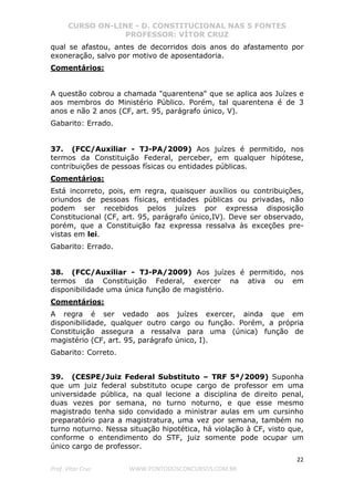 CURSO ON-LINE - D. CONSTITUCIONAL NAS 5 FONTES
PROFESSOR: VÍTOR CRUZ
22
Prof. Vítor Cruz WWW.PONTODOSCONCURSOS.COM.BR
qual se afastou, antes de decorridos dois anos do afastamento por
exoneração, salvo por motivo de aposentadoria.
Comentários:
A questão cobrou a chamada "quarentena" que se aplica aos Juízes e
aos membros do Ministério Público. Porém, tal quarentena é de 3
anos e não 2 anos (CF, art. 95, parágrafo único, V).
Gabarito: Errado.
37. (FCC/Auxiliar - TJ-PA/2009) Aos juízes é permitido, nos
termos da Constituição Federal, perceber, em qualquer hipótese,
contribuições de pessoas físicas ou entidades públicas.
Comentários:
Está incorreto, pois, em regra, quaisquer auxílios ou contribuições,
oriundos de pessoas físicas, entidades públicas ou privadas, não
podem ser recebidos pelos juízes por expressa disposição
Constitucional (CF, art. 95, parágrafo único,IV). Deve ser observado,
porém, que a Constituição faz expressa ressalva às exceções pre-
vistas em lei.
Gabarito: Errado.
38. (FCC/Auxiliar - TJ-PA/2009) Aos juízes é permitido, nos
termos da Constituição Federal, exercer na ativa ou em
disponibilidade uma única função de magistério.
Comentários:
A regra é ser vedado aos juízes exercer, ainda que em
disponibilidade, qualquer outro cargo ou função. Porém, a própria
Constituição assegura a ressalva para uma (única) função de
magistério (CF, art. 95, parágrafo único, I).
Gabarito: Correto.
39. (CESPE/Juiz Federal Substituto – TRF 5ª/2009) Suponha
que um juiz federal substituto ocupe cargo de professor em uma
universidade pública, na qual lecione a disciplina de direito penal,
duas vezes por semana, no turno noturno, e que esse mesmo
magistrado tenha sido convidado a ministrar aulas em um cursinho
preparatório para a magistratura, uma vez por semana, também no
turno noturno. Nessa situação hipotética, há violação à CF, visto que,
conforme o entendimento do STF, juiz somente pode ocupar um
único cargo de professor.
 