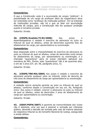 CURSO ON-LINE - D. CONSTITUCIONAL NAS 5 FONTES
PROFESSOR: VÍTOR CRUZ
23
Prof. Vítor Cruz WWW.PONTODOSCONCURSOS.COM.BR
Comentários:
O que a Constituição veda é a acumulação de cargos "públicos". A
possibilidade de um cargo de professor além da magistratura deve
ser entendida como "professor de instituição pública". Em se tratando
de instituições privadas, não há o que se falar em acumulação
indevida de cargos, pois a Constituição não fez qualquer proibição
quanto à iniciativa privada.
Gabarito: Errado.
40. (CESPE/Analista-TJ-RJ/2008) Aos juízes e
desembargadores é vedado o exercício da advocacia no juízo ou
tribunal do qual se afastou, antes de decorridos quarenta dias do
afastamento do cargo, por aposentadoria ou exoneração.
Comentários:
Essa disposição sobre a impossibilidade do exercício da advocacia no
juízo ou tribunal do qual se afastou, antes de decorridos certo tempo
do afastamento do cargo, por aposentadoria ou exoneração, é a
chamada "quarentena" para os juízes (também aplicável aos
membros do MP). Porém, esta "quarentena" não é de quarenta dias,
e sim de 3 anos (CF, art. 96, parágrafo único, V).
Gabarito: Errado.
41. (CESPE/TRE-MA/2009) Aos juízes é vedado o exercício da
advocacia perante qualquer juízo ou tribunal, antes do decurso de
três anos do afastamento do cargo por aposentadoria ou exoneração.
Comentários:
A vedação ocorre somente perante ao juízo ou tribunal do qual se
afastou, conforme dispõe a Constituição em seu art. 95, Parágrafo
único: Aos juízes é vedado: exercer a advocacia no juízo ou tribunal
do qual se afastou, antes de decorridos 3 anos do afastamento do
cargo por aposentadoria ou exoneração.
Gabarito: Errado.
42. (ESAF/PGFN/2007) A garantia da inamovibilidade dos Juízes
não é absoluta, uma vez que é possível a remoção por interesse
público, devendo a decisão ser tomada pelo voto da maioria absoluta
do respectivo tribunal ou do Conselho Nacional de Justiça, assegurada
a ampla defesa.
Comentários:
 