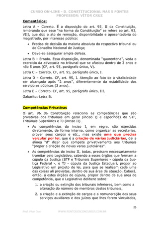 CURSO ON-LINE - D. CONSTITUCIONAL NAS 5 FONTES
PROFESSOR: VÍTOR CRUZ
25
Prof. Vítor Cruz WWW.PONTODOSCONCURSOS.COM.BR
Comentários:
Letra A – Correto. É a disposição do art. 95, II da Constituição,
lembrando que esse “na forma da Constituição” se refere ao art. 93,
VIII, que diz: o ato de remoção, disponibilidade e aposentadoria do
magistrado, por interesse público:
• Precisa de decisão da maioria absoluta do respectivo tribunal ou
do Conselho Nacional de Justiça;
• Deve-se assegurar ampla defesa.
Letra B – Errado. Essa disposição, denominada “quarentena”, veda o
exercício da advocacia no tribunal que se afastou dentro de 3 anos e
não 5 anos (CF, art. 95, parágrafo único, V).
Letra C – Correto. CF, art. 95, parágrafo único, I.
Letra D – Correto. CF, art. 95, I. Atenção ao fato de a vitaliciedade
ser alcançada após “2 anos”, diferentemente da estabilidade dos
servidores públicos (3 anos).
Letra E – Correto. CF, art. 95, parágrafo único, III.
Gabarito: Letra B.
Competências Privativas
O art. 96 da Constituição relaciona as competências que são
privativas dos tribunais em geral (inciso I) e específicas do STF,
Tribunais Superiores e TJ (inciso II).
• As competências do inciso I, em regra, são exercidas
diretamente, de forma interna, como organizar as secretarias,
prover seus cargos e etc., mas existe uma que precisa
veicular por lei, que é a criação de várias judiciárias, daí a
alínea “d” dizer que compete privativamente aos tribunais
“propor a criação de novas varas judiciárias”.
• As competências do inciso II, todas, precisam necessariamente
tramitar pelo Legislativo, cabendo a esses órgãos que formam a
cúpula da Justiça (STF e Tribunais Superiores - cúpula da Jus-
tiça Federal -, e TJ - cúpula da Justiça Estadual), propor ao
Legislativo um projeto de lei, para que se realizem cada uma
das coisas ali previstas, dentro de sua área de atuação. Caberá,
então, a estes órgãos de cúpula, propor dentro da sua área de
competência, que o Legislativo delibere sobre:
1. a criação ou extinção dos tribunais inferiores, bem como a
alteração do número de membros destes tribunais;
2. a criação e a extinção de cargos e a remuneração dos seus
serviços auxiliares e dos juízos que lhes forem vinculados,
 
