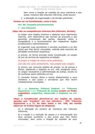 CURSO ON-LINE - D. CONSTITUCIONAL NAS 5 FONTES
PROFESSOR: VÍTOR CRUZ
26
Prof. Vítor Cruz WWW.PONTODOSCONCURSOS.COM.BR
bem como a fixação do subsídio de seus membros e dos
juízes, inclusive dos tribunais inferiores, onde houver;
3. a alteração da organização e da divisão judiciárias.
Vamos ver na Constituição, como é isso:
Art. 96. Compete privativamente:
I - aos tribunais:
(Aqui são as competências internas dos tribunais, diretas)
a) eleger seus órgãos diretivos e elaborar seus regimentos
internos, com observância das normas de processo e das
garantias processuais das partes, dispondo sobre a
competência e o funcionamento dos respectivos órgãos
jurisdicionais e administrativos;
b) organizar suas secretarias e serviços auxiliares e os dos
juízos que lhes forem vinculados, velando pelo exercício da
atividade correicional respectiva;
c) prover, na forma prevista nesta Constituição, os cargos
de juiz de carreira da respectiva jurisdição;
d) propor a criação de novas varas judiciárias;
(ele não cria varas diretamente, mas propõe esta criação).
e) prover, por concurso público de provas, ou de provas e
títulos, obedecido o disposto no art. 169, parágrafo único,
os cargos necessários à administração da Justiça, exceto os
de confiança assim definidos em lei;
f) conceder licença, férias e outros afastamentos a seus
membros e aos juízes e servidores que lhes forem
imediatamente vinculados;
II - ao Supremo Tribunal Federal, aos Tribunais
Superiores e aos Tribunais de Justiça propor ao Poder
Legislativo respectivo, observado o disposto no art.
169:
(Aqui a Constituição direciona-se aos órgãos de cúpula,
aqueles que "mandam" em sua estrutura - STF, Tribunais
Superiores e o TJ. Ao falar sobre o art. 169, ela manda
observar os limites legais de despesa).
a) a alteração do número de membros dos tribunais
inferiores;
b) a criação e a extinção de cargos e a remuneração dos
seus serviços auxiliares e dos juízos que lhes forem
vinculados, bem como a fixação do subsídio de seus
 