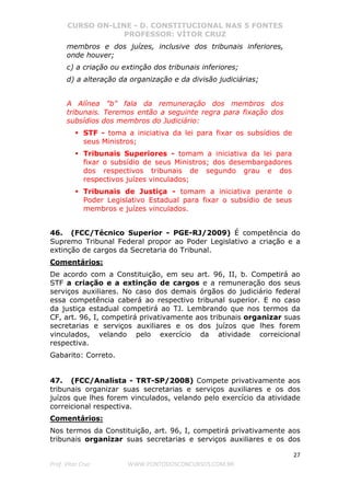 CURSO ON-LINE - D. CONSTITUCIONAL NAS 5 FONTES
PROFESSOR: VÍTOR CRUZ
27
Prof. Vítor Cruz WWW.PONTODOSCONCURSOS.COM.BR
membros e dos juízes, inclusive dos tribunais inferiores,
onde houver;
c) a criação ou extinção dos tribunais inferiores;
d) a alteração da organização e da divisão judiciárias;
A Alínea "b" fala da remuneração dos membros dos
tribunais. Teremos então a seguinte regra para fixação dos
subsídios dos membros do Judiciário:
STF - toma a iniciativa da lei para fixar os subsídios de
seus Ministros;
Tribunais Superiores - tomam a iniciativa da lei para
fixar o subsídio de seus Ministros; dos desembargadores
dos respectivos tribunais de segundo grau e dos
respectivos juízes vinculados;
Tribunais de Justiça - tomam a iniciativa perante o
Poder Legislativo Estadual para fixar o subsídio de seus
membros e juízes vinculados.
46. (FCC/Técnico Superior - PGE-RJ/2009) É competência do
Supremo Tribunal Federal propor ao Poder Legislativo a criação e a
extinção de cargos da Secretaria do Tribunal.
Comentários:
De acordo com a Constituição, em seu art. 96, II, b. Competirá ao
STF a criação e a extinção de cargos e a remuneração dos seus
serviços auxiliares. No caso dos demais órgãos do judiciário federal
essa competência caberá ao respectivo tribunal superior. E no caso
da justiça estadual competirá ao TJ. Lembrando que nos termos da
CF, art. 96, I, competirá privativamente aos tribunais organizar suas
secretarias e serviços auxiliares e os dos juízos que lhes forem
vinculados, velando pelo exercício da atividade correicional
respectiva.
Gabarito: Correto.
47. (FCC/Analista - TRT-SP/2008) Compete privativamente aos
tribunais organizar suas secretarias e serviços auxiliares e os dos
juízos que lhes forem vinculados, velando pelo exercício da atividade
correicional respectiva.
Comentários:
Nos termos da Constituição, art. 96, I, competirá privativamente aos
tribunais organizar suas secretarias e serviços auxiliares e os dos
 