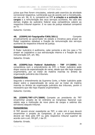 CURSO ON-LINE - D. CONSTITUCIONAL NAS 5 FONTES
PROFESSOR: VÍTOR CRUZ
28
Prof. Vítor Cruz WWW.PONTODOSCONCURSOS.COM.BR
juízos que lhes forem vinculados, velando pelo exercício da atividade
correicional respectiva. Lembrando que de acordo com a Constituição,
em seu art. 96, II, b, competirá ao STF a criação e a extinção de
cargos e a remuneração dos seus serviços auxiliares. No caso dos
demais órgãos do judiciário federal essa competência caberá ao
respectivo tribunal superior. E no caso da justiça estadual competirá
ao TJ.
Gabarito: Correto.
48. (CESPE/AJ-Taquigrafia-TJES/2011) Compete
privativamente ao governador do estado a iniciativa para propor ao
Poder Legislativo estadual a fixação da remuneração dos serviços
auxiliares do respectivo tribunal de justiça.
Comentários:
O Poder Judiciário é autônomo, cabe somente a ele (no caso o TJ)
propor ao Legislativo a sua estruturação interna e a fixação da sua
remuneração (CF, art. 96).
Gabarito: Errado
49. (CESPE/Juiz Federal Substituto - TRF 1ª/2009) Em
consonância com o entendimento do STF, o Poder Judiciário pode
dispor acerca da especialização de varas, desde que não haja impacto
orçamentário, por se tratar de matéria inserida no âmbito da
organização judiciária dos tribunais.
Comentários:
Segundo o entendimento da Suprema Corte, o Poder Judiciário pode
dispor sobre a especialização de varas por se tratar de matéria
inserida no âmbito da organização judiciária dos tribunais, porém é
necessário que não haja impacto orçamentário.
Gabarito: Correto.
50. (CESPE/TRT-17ª/2009) Compete ao presidente do TRT
encaminhar projeto de lei ordinária ao Congresso Nacional cujo
objeto seja a instituição de novo plano de cargos e salários dos
servidores daquele tribunal.
Comentários:
O TRT deverá enviar expediente ao TST, e este sim é que deverá
encaminhar o projeto ao Congresso, já que o encaminhamento
deverá ser feito pelo STF ou pelo respectivo tribunal superior de
acordo com o art. 99 §2º, I da CF.
Gabarito: Errado.
 