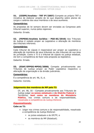CURSO ON-LINE - D. CONSTITUCIONAL NAS 5 FONTES
PROFESSOR: VÍTOR CRUZ
29
Prof. Vítor Cruz WWW.PONTODOSCONCURSOS.COM.BR
51. (CESPE/Analista - TRT 9ª/2007) Compete ao próprio TRT a
iniciativa de elaborar projeto de lei que disponha sobre planos de
cargos e salários dos seus membros e de seus auxiliares.
Comentários:
As propostas de lei sempre devem ser enviadas ao Congresso pelo
tribunal superior, nunca pelos regionais.
Gabarito: Errado.
52. (FEPESE/Analista Jurídico - PGE-SC/2010) Aos Tribunais
de Justiça é vedado propor ao Legislativo a alteração de membros
dos tribunais inferiores.
Comentários:
Cada tribunal de cúpula é responsável por propor ao Legislativo a
alteração de membros de seus tribunais ou dos tribunais de sua área
de jurisdição. Como o TJ é o tribunal de cúpula na justiça estadual,
ele tem a competência de fazer esta proposta ao legislativo.
Gabarito: Errado.
53. (ESAF/EPPGG-MPOG/2008) Compete privativamente aos
Tribunais de Justiça propor ao Poder Legislativo respectivo a
alteração da organização e da divisão judiciárias.
Comentários:
É a competência do art. 96, II, d.
Gabarito: Correto.
Julgamento dos membros do MP pelo TJ:
CF, art. 96, III - Compete privativamente aos Tribunais de
Justiça julgar os juízes estaduais e do Distrito Federal e
Territórios, bem como os membros do Ministério
Público, nos crimes comuns e de responsabilidade,
ressalvada a competência da Justiça Eleitoral.
Esquematizando:
Cabe ao TJ:
• Julgar nos crimes comuns e de responsabilidade, ressalvada
a competência da Justiça Eleitoral:
os juízes estaduais e do DF/TF; e
os membros do MP (Estadual).
 