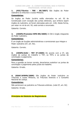CURSO ON-LINE - D. CONSTITUCIONAL NAS 5 FONTES
PROFESSOR: VÍTOR CRUZ
3
Prof. Vítor Cruz WWW.PONTODOSCONCURSOS.COM.BR
1. (FCC/Técnico - TRE - SE/2007) São órgãos do Poder
Judiciário os tribunais e Juízes Militares.
Comentários:
Os órgãos do Poder Juciário estão elencados no art. 92 da
Constituição (com exceção das juntas eleitorais, que embora sejam
órgãos do Judiciário, só foram elencadas pelo art. 118). Desta forma,
por estar no rol do art. 92, está correto o enunciado.
Gabarito: Correto.
2. (CESPE/Promotor-MPE-RN/2009) O CNJ é órgão integrante
do Poder Judiciário.
Comentários:
É um órgão de funções administrativas e correicionais que integra o
Poder Judiciário (CF, art. 92).
Gabarito: Correto.
3. (CESPE/AJAJ - TRT 5ª/2009) De acordo com a CF, são
órgãos da justiça do trabalho o TST, os TRTs e as juntas de
conciliação e julgamento.
Comentários:
Para a questão se tornar correta, deveríamos substituir as juntas de
conciliação e julgamento pelos juízes do trabalho.
Gabarito: Errado.
4. (ESAF/AFRFB/2009) São órgãos do Poder Judiciário os
Tribunais e Juízes Militares, os Tribunais Arbitrais e o Conselho
Nacional de Justiça.
Comentários:
Não pertencem ao judiciário os Tribunais arbitrais. (vide CF, art. 92)
Gabarito: Errado.
Princípios do Estatuto da Magistratura
 