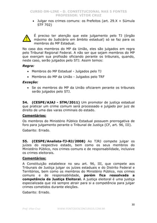 CURSO ON-LINE - D. CONSTITUCIONAL NAS 5 FONTES
PROFESSOR: VÍTOR CRUZ
30
Prof. Vítor Cruz WWW.PONTODOSCONCURSOS.COM.BR
• Julgar nos crimes comuns: os Prefeitos (art. 29.X + Súmula
STF 702)
É preciso ter atenção que este julgamento pelo TJ (órgão
máximo do Judiciário em âmbito estadual) só se faz para os
membros do MP Estadual.
No caso dos membros do MP da União, eles são julgados em regra
pelo Tribunal Regional Federal. A não ser que sejam membros do MP
que exerçam sua profissão oficiando perante os tribunais, quando,
neste caso, serão julgados pelo STJ. Assim temos:
Regra:
• Membros do MP Estadual - Julgados pelo TJ
• Membros do MP da União - Julgados pelo TRF
Exceção:
• Se os membros do MP da União oficiarem perante os tribunais
serão julgados pelo STJ.
54. (CESPE/AJAJ - STM/2011) Um promotor de justiça estadual
que praticar um crime comum será processado e julgado por juiz de
direito de uma das varas criminais do estado.
Comentários:
Os membros do Ministério Público Estadual possuem prerrogativa de
foro para julgamento perante o Tribunal de Justiça (CF, art. 96, III).
Gabarito: Errado.
55. (CESPE/Analista-TJ-RJ/2008) Ao TJRJ compete julgar os
juízes do respectivo estado, bem como os seus membros do
Ministério Público, nos crimes comuns e de responsabilidade, inclusive
os crimes eleitorais.
Comentários:
A Constituição estabelece no seu art. 96, III, que compete aos
Tribunais de Justiça julgar os juízes estaduais e do Distrito Federal e
Territórios, bem como os membros do Ministério Público, nos crimes
comuns e de responsabilidade, porém fica ressalvada a
competência da Justiça Eleitoral. A justiça eleitoral é uma justiça
especializada que irá sempre atrair para si a competência para julgar
crimes cometidos durante eleições.
Gabarito: Errado.
 