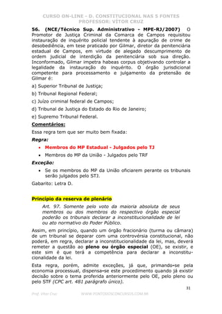 CURSO ON-LINE - D. CONSTITUCIONAL NAS 5 FONTES
PROFESSOR: VÍTOR CRUZ
31
Prof. Vítor Cruz WWW.PONTODOSCONCURSOS.COM.BR
56. (NCE/Técnico Sup. Administrativo - MPE-RJ/2007) O
Promotor de Justiça Criminal da Comarca de Campos requisitou
instauração de inquérito policial tendente à apuração de crime de
desobediência, em tese praticado por Gilmar, diretor da penitenciária
estadual de Campos, em virtude de alegado descumprimento de
ordem judicial de interdição da penitenciária sob sua direção.
Inconformado, Gilmar impetra habeas corpus objetivando controlar a
legalidade da instauração do inquérito. O órgão jurisdicional
competente para processamento e julgamento da pretensão de
Gilmar é:
a) Superior Tribunal de Justiça;
b) Tribunal Regional Federal;
c) Juízo criminal federal de Campos;
d) Tribunal de Justiça do Estado do Rio de Janeiro;
e) Supremo Tribunal Federal.
Comentários:
Essa regra tem que ser muito bem fixada:
Regra:
• Membros do MP Estadual - Julgados pelo TJ
• Membros do MP da União - Julgados pelo TRF
Exceção:
• Se os membros do MP da União oficiarem perante os tribunais
serão julgados pelo STJ.
Gabarito: Letra D.
Princípio da reserva de plenário
Art. 97. Somente pelo voto da maioria absoluta de seus
membros ou dos membros do respectivo órgão especial
poderão os tribunais declarar a inconstitucionalidade de lei
ou ato normativo do Poder Público.
Assim, em princípio, quando um órgão fracionário (turma ou câmara)
de um tribunal se deparar com uma controvérsia constitucional, não
poderá, em regra, declarar a inconstitucionalidade da lei, mas, deverá
remeter a questão ao pleno ou órgão especial (OE), se existir, e
este sim é que terá a competência para declarar a inconstitu-
cionalidade da lei.
Esta regra, porém, admite exceções, já que, primando-se pela
economia processual, dispensa-se este procedimento quando já existir
decisão sobre o tema proferida anteriormente pelo OE, pelo pleno ou
pelo STF (CPC art. 481 parágrafo único).
 