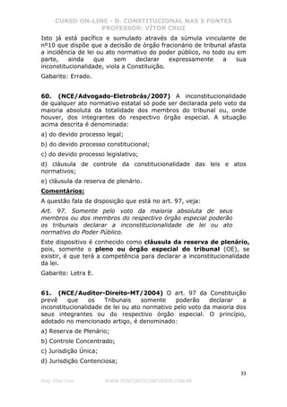 CURSO ON-LINE - D. CONSTITUCIONAL NAS 5 FONTES
PROFESSOR: VÍTOR CRUZ
33
Prof. Vítor Cruz WWW.PONTODOSCONCURSOS.COM.BR
Isto já está pacífico e sumulado através da súmula vinculante de
nº10 que dispõe que a decisão de órgão fracionário de tribunal afasta
a incidência de lei ou ato normativo do poder público, no todo ou em
parte, ainda que sem declarar expressamente a sua
inconstitucionalidade, viola a Constituição.
Gabarito: Errado.
60. (NCE/Advogado-Eletrobrás/2007) A inconstitucionalidade
de qualquer ato normativo estatal só pode ser declarada pelo voto da
maioria absoluta da totalidade dos membros do tribunal ou, onde
houver, dos integrantes do respectivo órgão especial. A situação
acima descrita é denominada:
a) do devido processo legal;
b) do devido processo constitucional;
c) do devido processo legislativo;
d) cláusula de controle da constitucionalidade das leis e atos
normativos;
e) cláusula da reserva de plenário.
Comentários:
A questão fala da disposição que está no art. 97, veja:
Art. 97. Somente pelo voto da maioria absoluta de seus
membros ou dos membros do respectivo órgão especial poderão
os tribunais declarar a inconstitucionalidade de lei ou ato
normativo do Poder Público.
Este dispositivo é conhecido como cláusula da reserva de plenário,
pois, somente o pleno ou órgão especial do tribunal (OE), se
existir, é que terá a competência para declarar a inconstitucionalidade
da lei.
Gabarito: Letra E.
61. (NCE/Auditor-Direito-MT/2004) O art. 97 da Constituição
prevê que os Tribunais somente poderão declarar a
inconstitucionalidade de lei ou ato normativo pelo voto da maioria dos
seus integrantes ou do respectivo órgão especial. O princípio,
adotado no mencionado artigo, é denominado:
a) Reserva de Plenário;
b) Controle Concentrado;
c) Jurisdição Única;
d) Jurisdição Contenciosa;
 