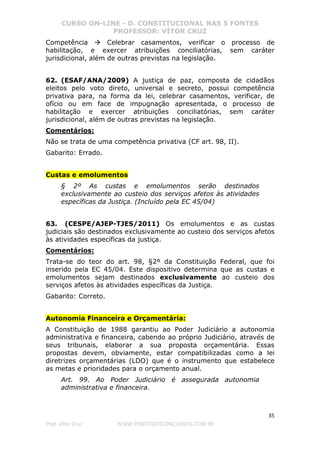 CURSO ON-LINE - D. CONSTITUCIONAL NAS 5 FONTES
PROFESSOR: VÍTOR CRUZ
35
Prof. Vítor Cruz WWW.PONTODOSCONCURSOS.COM.BR
Competência Celebrar casamentos, verificar o processo de
habilitação, e exercer atribuições conciliatórias, sem caráter
jurisdicional, além de outras previstas na legislação.
62. (ESAF/ANA/2009) A justiça de paz, composta de cidadãos
eleitos pelo voto direto, universal e secreto, possui competência
privativa para, na forma da lei, celebrar casamentos, verificar, de
ofício ou em face de impugnação apresentada, o processo de
habilitação e exercer atribuições conciliatórias, sem caráter
jurisdicional, além de outras previstas na legislação.
Comentários:
Não se trata de uma competência privativa (CF art. 98, II).
Gabarito: Errado.
Custas e emolumentos
§ 2º As custas e emolumentos serão destinados
exclusivamente ao custeio dos serviços afetos às atividades
específicas da Justiça. (Incluído pela EC 45/04)
63. (CESPE/AJEP-TJES/2011) Os emolumentos e as custas
judiciais são destinados exclusivamente ao custeio dos serviços afetos
às atividades específicas da justiça.
Comentários:
Trata-se do teor do art. 98, §2º da Constituição Federal, que foi
inserido pela EC 45/04. Este dispositivo determina que as custas e
emolumentos sejam destinados exclusivamente ao custeio dos
serviços afetos às atividades específicas da Justiça.
Gabarito: Correto.
Autonomia Financeira e Orçamentária:
A Constituição de 1988 garantiu ao Poder Judiciário a autonomia
administrativa e financeira, cabendo ao próprio Judiciário, através de
seus tribunais, elaborar a sua proposta orçamentária. Essas
propostas devem, obviamente, estar compatibilizadas como a lei
diretrizes orçamentárias (LDO) que é o instrumento que estabelece
as metas e prioridades para o orçamento anual.
Art. 99. Ao Poder Judiciário é assegurada autonomia
administrativa e financeira.
 