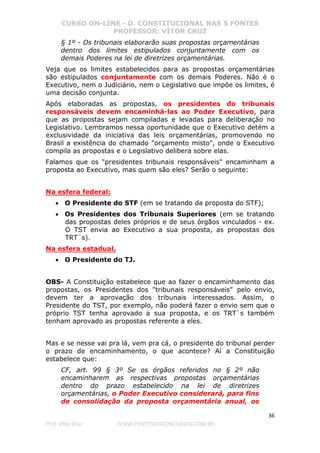 CURSO ON-LINE - D. CONSTITUCIONAL NAS 5 FONTES
PROFESSOR: VÍTOR CRUZ
36
Prof. Vítor Cruz WWW.PONTODOSCONCURSOS.COM.BR
§ 1º - Os tribunais elaborarão suas propostas orçamentárias
dentro dos limites estipulados conjuntamente com os
demais Poderes na lei de diretrizes orçamentárias.
Veja que os limites estabelecidos para as propostas orçamentárias
são estipulados conjuntamente com os demais Poderes. Não é o
Executivo, nem o Judiciário, nem o Legislativo que impõe os limites, é
uma decisão conjunta.
Após elaboradas as propostas, os presidentes do tribunais
responsáveis devem encaminhá-las ao Poder Executivo, para
que as propostas sejam compiladas e levadas para deliberação no
Legislativo. Lembramos nessa oportunidade que o Executivo detém a
exclusividade da iniciativa das leis orçamentárias, promovendo no
Brasil a existência do chamado "orçamento misto", onde o Executivo
compila as propostas e o Legislativo delibera sobre elas.
Falamos que os "presidentes tribunais responsáveis" encaminham a
proposta ao Executivo, mas quem são eles? Serão o seguinte:
Na esfera federal:
• O Presidente do STF (em se tratando da proposta do STF);
• Os Presidentes dos Tribunais Superiores (em se tratando
das propostas deles próprios e de seus órgãos vinculados - ex.
O TST envia ao Executivo a sua proposta, as propostas dos
TRT´s).
Na esfera estadual.
• O Presidente do TJ.
OBS- A Constituição estabelece que ao fazer o encaminhamento das
propostas, os Presidentes dos "tribunais responsáveis" pelo envio,
devem ter a aprovação dos tribunais interessados. Assim, o
Presidente do TST, por exemplo, não poderá fazer o envio sem que o
próprio TST tenha aprovado a sua proposta, e os TRT`s também
tenham aprovado as propostas referente a eles.
Mas e se nesse vai pra lá, vem pra cá, o presidente do tribunal perder
o prazo de encaminhamento, o que acontece? Aí a Constituição
estabelece que:
CF, art. 99 § 3º Se os órgãos referidos no § 2º não
encaminharem as respectivas propostas orçamentárias
dentro do prazo estabelecido na lei de diretrizes
orçamentárias, o Poder Executivo considerará, para fins
de consolidação da proposta orçamentária anual, os
 