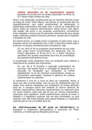 CURSO ON-LINE - D. CONSTITUCIONAL NAS 5 FONTES
PROFESSOR: VÍTOR CRUZ
37
Prof. Vítor Cruz WWW.PONTODOSCONCURSOS.COM.BR
valores aprovados na lei orçamentária vigente,
ajustados de acordo com os limites estipulados na forma do
§ 1º deste artigo (limites da LDO).
Essa é uma disposição constitucional que se encontra diversas vezes
ao longo de nosso Texto Magno, isso porque os orçamentos são leis
importantíssimas, com prazo constitucional de deliberação. A
deliberação orçamentária não pode ficar a mercê da inoperância de
algum órgão da máquina administrativa. Desta forma, caso algum
dos órgãos não envie a sua proposta orçamentária, considera-se
como proposta a mesma que foi aprovada anteriormente para aquele
órgão, podendo o próprio Executivo promover ajustes para enquadrar
a proposta na LDO.
Da mesma forma, se o órgão enviar a proposta no prazo certo, mas a
proposta estiver em desacordo com a LDO, o Executivo estará apto a
promover os ajustes necessários para enquadrá-la, veja:
CF, art. 99 § 4º Se as propostas orçamentárias de que trata
este artigo forem encaminhadas em desacordo com os
limites estipulados na forma do § 1º, o Poder Executivo
procederá aos ajustes necessários para fins de consolidação
da proposta orçamentária anual.
A Constituição ainda estabelece mais um parágrafo para ratificar a
importância do respeito aos orçamentos.
CF, art. 99 § 5º Durante a execução orçamentária do
exercício, não poderá haver a realização de despesas ou a
assunção de obrigações que extrapolem os limites
estabelecidos na lei de diretrizes orçamentárias, exceto se
previamente autorizadas, mediante a abertura de créditos
suplementares ou especiais.
O orçamento é uma lei, e como lei deve ser respeitada. Assim, é
óbvio que não se pode gastar mais do que foi estabelecido para tal
órgão, nem assumir obrigações que extrapolem os limites definidos
para tal. A exceção ocorre tão somente se houver abertura de
créditos orçamentários adicionais (suplementares ou especiais) para
tal. Esses créditos, nada mais são do que um reforço orçamentário,
autorizado pelo Legislativo. Serão suplementares quando já existir a
dotação e o Legislativo autorizar que ela seja aumentada, ou será
especial, caso não exista dotação para aquela despesa e o Legislativo
autoriza que se crie um crédito para tal.
64. (FCC/Procurador do MP junto ao TCE-SP/2011) Ao
assegurar a autonomia administrativa e financeira do Poder
Judiciário, a Constituição da República prevê que
 