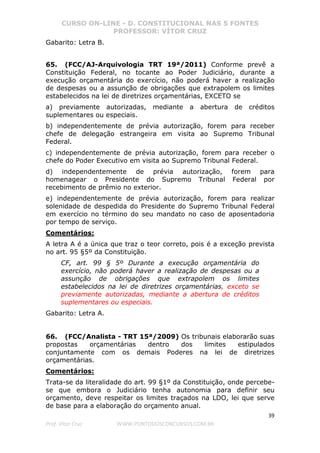 CURSO ON-LINE - D. CONSTITUCIONAL NAS 5 FONTES
PROFESSOR: VÍTOR CRUZ
39
Prof. Vítor Cruz WWW.PONTODOSCONCURSOS.COM.BR
Gabarito: Letra B.
65. (FCC/AJ-Arquivologia TRT 19ª/2011) Conforme prevê a
Constituição Federal, no tocante ao Poder Judiciário, durante a
execução orçamentária do exercício, não poderá haver a realização
de despesas ou a assunção de obrigações que extrapolem os limites
estabelecidos na lei de diretrizes orçamentárias, EXCETO se
a) previamente autorizadas, mediante a abertura de créditos
suplementares ou especiais.
b) independentemente de prévia autorização, forem para receber
chefe de delegação estrangeira em visita ao Supremo Tribunal
Federal.
c) independentemente de prévia autorização, forem para receber o
chefe do Poder Executivo em visita ao Supremo Tribunal Federal.
d) independentemente de prévia autorização, forem para
homenagear o Presidente do Supremo Tribunal Federal por
recebimento de prêmio no exterior.
e) independentemente de prévia autorização, forem para realizar
solenidade de despedida do Presidente do Supremo Tribunal Federal
em exercício no término do seu mandato no caso de aposentadoria
por tempo de serviço.
Comentários:
A letra A é a única que traz o teor correto, pois é a exceção prevista
no art. 95 §5º da Constituição.
CF, art. 99 § 5º Durante a execução orçamentária do
exercício, não poderá haver a realização de despesas ou a
assunção de obrigações que extrapolem os limites
estabelecidos na lei de diretrizes orçamentárias, exceto se
previamente autorizadas, mediante a abertura de créditos
suplementares ou especiais.
Gabarito: Letra A.
66. (FCC/Analista - TRT 15ª/2009) Os tribunais elaborarão suas
propostas orçamentárias dentro dos limites estipulados
conjuntamente com os demais Poderes na lei de diretrizes
orçamentárias.
Comentários:
Trata-se da literalidade do art. 99 §1º da Constituição, onde percebe-
se que embora o Judiciário tenha autonomia para definir seu
orçamento, deve respeitar os limites traçados na LDO, lei que serve
de base para a elaboração do orçamento anual.
 