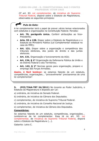 CURSO ON-LINE - D. CONSTITUCIONAL NAS 5 FONTES
PROFESSOR: VÍTOR CRUZ
4
Prof. Vítor Cruz WWW.PONTODOSCONCURSOS.COM.BR
CF art. 93. Lei complementar, de iniciativa do Supremo
Tribunal Federal, disporá sobre o Estatuto da Magistratura,
observados os seguintes princípios:
Pulo do Gato:
A lei complementar terá o papel de prever vários temas relacionados
com estatutos e organizações na Constituição Federal. Perceba:
• Art. 79, parágrafo único. Conferir atribuições ao Vice-
Presidente;
• Arts. 93 e 128. Dispor sobre o Estatuto da Magistratura e o
Estatuto do Ministério Público (Lei Complementar estadual no
caso do MPE);
• Art. 121. Dispor sobre a organização e competência dos
tribunais eleitorais, dos juízes de direito e das juntas
eleitorais.
• Art. 131. Organização e funcionamento da AGU;
• Art. 134, § 1º Organização da Defensoria Pública da União e
do Distrito Federal e dos Territórios;
• Art. 142, § 1º Normas gerais para organização, preparo e
emprego das Forças Armadas;
Assim, é fácil lembrar: se estamos falando de um estatuto,
competências, organizações... "provavelmente" precisaremos de uma
lei complementar!
5. (FCC/TJAA-TRT 24/2011) No tocante ao Poder Judiciário, o
Estatuto da Magistratura é disposto por Lei:
a) ordinária, de iniciativa do Senado Federal.
b) ordinária, de iniciativa da Câmara dos Deputados.
c) complementar, de iniciativa do Supremo Tribunal Federal.
d) ordinária, de iniciativa do Conselho Nacional de Justiça.
e) complementar, de iniciativa da Câmara dos Deputados.
Comentários:
Se estamos falando de um estatuto, competências, organizações...
Lembrem-se da lei complementar. Essa tá no art. 93: Lei
complementar, de iniciativa do Supremo Tribunal Federal, disporá
sobre o Estatuto da Magistratura (...).
Gabarito: Letra C.
 