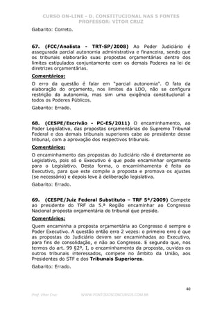 CURSO ON-LINE - D. CONSTITUCIONAL NAS 5 FONTES
PROFESSOR: VÍTOR CRUZ
40
Prof. Vítor Cruz WWW.PONTODOSCONCURSOS.COM.BR
Gabarito: Correto.
67. (FCC/Analista - TRT-SP/2008) Ao Poder Judiciário é
assegurada parcial autonomia administrativa e financeira, sendo que
os tribunais elaborarão suas propostas orçamentárias dentro dos
limites estipulados conjuntamente com os demais Poderes na lei de
diretrizes orçamentárias.
Comentários:
O erro da questão é falar em "parcial autonomia". O fato da
elaboração do orçamento, nos limites da LDO, não se configura
restrição da autonomia, mas sim uma exigência constitucional a
todos os Poderes Públicos.
Gabarito: Errado.
68. (CESPE/Escrivão - PC-ES/2011) O encaminhamento, ao
Poder Legislativo, das propostas orçamentárias do Supremo Tribunal
Federal e dos demais tribunais superiores cabe ao presidente desse
tribunal, com a aprovação dos respectivos tribunais.
Comentários:
O encaminhamento das propostas do Judiciário não é diretamente ao
Legislativo, pois só o Executivo é que pode encaminhar orçamento
para o Legislativo. Desta forma, o encaminhamento é feito ao
Executivo, para que este compile a proposta e promova os ajustes
(se necessário) e depois leve à deliberação legislativa.
Gabarito: Errado.
69. (CESPE/Juiz Federal Substituto – TRF 5ª/2009) Compete
ao presidente do TRF da 5.ª Região encaminhar ao Congresso
Nacional proposta orçamentária do tribunal que preside.
Comentários:
Quem encaminha a proposta orçamentária ao Congresso é sempre o
Poder Executivo. A questão então erra 2 vezes: o primeiro erro é que
as propostas do Judiciário devem ser encaminhadas ao Executivo,
para fins de consolidação, e não ao Congresso. E segundo que, nos
termos do art. 99 §2º, I, o encaminhamento da proposta, ouvidos os
outros tribunais interessados, compete no âmbito da União, aos
Presidentes do STF e dos Tribunais Superiores.
Gabarito: Errado.
 