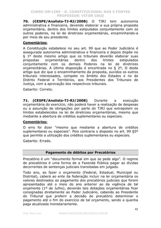 CURSO ON-LINE - D. CONSTITUCIONAL NAS 5 FONTES
PROFESSOR: VÍTOR CRUZ
41
Prof. Vítor Cruz WWW.PONTODOSCONCURSOS.COM.BR
70. (CESPE/Analista-TJ-RJ/2008) O TJRJ tem autonomia
administrativa e financeira, devendo elaborar a sua própria proposta
orçamentária, dentro dos limites estipulados conjuntamente com os
outros poderes, na lei de diretrizes orçamentárias, encaminhando-a
por meio de seu presidente.
Comentários:
A Constituição estabelece no seu art. 99 que ao Poder Judiciário é
assegurada autonomia administrativa e financeira e depois dispõe no
§ 1º deste mesmo artigo que os tribunais deverão elaborar suas
propostas orçamentárias dentro dos limites estipulados
conjuntamente com os demais Poderes na lei de diretrizes
orçamentárias. A última disposição é encontrada no § 2º, II deste
artigo que diz que o encaminhamento da proposta, ouvidos os outros
tribunais interessados, compete no âmbito dos Estados e no do
Distrito Federal e Territórios, aos Presidentes dos Tribunais de
Justiça, com a aprovação dos respectivos tribunais.
Gabarito: Correto.
71. (CESPE/Analista-TJ-RJ/2008) Durante a execução
orçamentária do exercício, não poderá haver a realização de despesas
ou a assunção de obrigações por parte do TJRJ que extrapolem os
limites estabelecidos na lei de diretrizes orçamentárias, mesmo que
mediante a abertura de créditos suplementares ou especiais.
Comentários:
O erro foi dizer "mesmo que mediante a abertura de créditos
suplementares ou especiais". Pois contraria o disposto no art. 99 §5º
que permite a utilização dos créditos suplementares ou especiais.
Gabarito: Errado.
Pagamento de débitos por Precatórios
Precatório é um “documento formal em que se pede algo”. O regime
de precatórios é uma forma de a Fazenda Pública pagar as dívidas
decorrentes de sentenças judiciais transitadas em julgado.
Todo ano, ao fazer o orçamento (Federal, Estadual, Municipal ou
Distrital), caberá ao ente da federação incluir na lei orçamentária os
valores destinados ao pagamento dos precatórios judiciais que forem
apresentados até o meio do ano anterior ao da vigência de tal
orçamento (1º de Julho), devendo tais dotações orçamentárias ficar
consignadas diretamente ao Poder Judiciário, cabendo ao Presidente
do Tribunal que proferir a decisão do precatório determinar o
pagamento até o fim do exercício de tal orçamento, sendo a quantia
paga atualizada monetariamente.
 