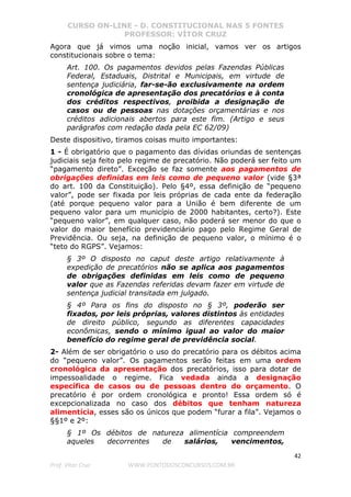 CURSO ON-LINE - D. CONSTITUCIONAL NAS 5 FONTES
PROFESSOR: VÍTOR CRUZ
42
Prof. Vítor Cruz WWW.PONTODOSCONCURSOS.COM.BR
Agora que já vimos uma noção inicial, vamos ver os artigos
constitucionais sobre o tema:
Art. 100. Os pagamentos devidos pelas Fazendas Públicas
Federal, Estaduais, Distrital e Municipais, em virtude de
sentença judiciária, far-se-ão exclusivamente na ordem
cronológica de apresentação dos precatórios e à conta
dos créditos respectivos, proibida a designação de
casos ou de pessoas nas dotações orçamentárias e nos
créditos adicionais abertos para este fim. (Artigo e seus
parágrafos com redação dada pela EC 62/09)
Deste dispositivo, tiramos coisas muito importantes:
1 - É obrigatório que o pagamento das dívidas oriundas de sentenças
judiciais seja feito pelo regime de precatório. Não poderá ser feito um
“pagamento direto”. Exceção se faz somente aos pagamentos de
obrigações definidas em leis como de pequeno valor (vide §3ª
do art. 100 da Constituição). Pelo §4º, essa definição de “pequeno
valor”, pode ser fixada por leis próprias de cada ente da federação
(até porque pequeno valor para a União é bem diferente de um
pequeno valor para um município de 2000 habitantes, certo?). Este
“pequeno valor”, em qualquer caso, não poderá ser menor do que o
valor do maior benefício previdenciário pago pelo Regime Geral de
Previdência. Ou seja, na definição de pequeno valor, o mínimo é o
“teto do RGPS”. Vejamos:
§ 3º O disposto no caput deste artigo relativamente à
expedição de precatórios não se aplica aos pagamentos
de obrigações definidas em leis como de pequeno
valor que as Fazendas referidas devam fazer em virtude de
sentença judicial transitada em julgado.
§ 4º Para os fins do disposto no § 3º, poderão ser
fixados, por leis próprias, valores distintos às entidades
de direito público, segundo as diferentes capacidades
econômicas, sendo o mínimo igual ao valor do maior
benefício do regime geral de previdência social.
2- Além de ser obrigatório o uso do precatório para os débitos acima
do “pequeno valor”. Os pagamentos serão feitas em uma ordem
cronológica da apresentação dos precatórios, isso para dotar de
impessoalidade o regime. Fica vedada ainda a designação
específica de casos ou de pessoas dentro do orçamento. O
precatório é por ordem cronológica e pronto! Essa ordem só é
excepcionalizada no caso dos débitos que tenham natureza
alimentícia, esses são os únicos que podem “furar a fila”. Vejamos o
§§1º e 2º:
§ 1º Os débitos de natureza alimentícia compreendem
aqueles decorrentes de salários, vencimentos,
 