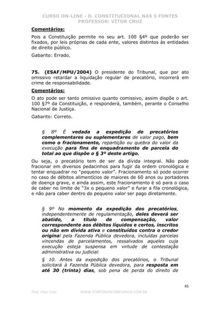 CURSO ON-LINE - D. CONSTITUCIONAL NAS 5 FONTES
PROFESSOR: VÍTOR CRUZ
45
Prof. Vítor Cruz WWW.PONTODOSCONCURSOS.COM.BR
Comentários:
Pois a Constituição permite no seu art. 100 §4º que poderão ser
fixados, por leis próprias de cada ente, valores distintos às entidades
de direito público.
Gabarito: Errado.
75. (ESAF/MPU/2004) O presidente do Tribunal, que por ato
omissivo retardar a liquidação regular de precatório, incorrerá em
crime de responsabilidade.
Comentários:
O ato pode ser tanto omissivo quanto comissivo, assim dispõe o art.
100 §7º da Constituição, e responderá, também, perante o Conselho
Nacional de Justiça.
Gabarito: Correto.
§ 8º É vedada a expedição de precatórios
complementares ou suplementares de valor pago, bem
como o fracionamento, repartição ou quebra do valor da
execução para fins de enquadramento de parcela do
total ao que dispõe o § 3º deste artigo.
Ou seja, o precatório tem de ser da dívida integral. Não pode
fracionar em diversos pedacinhos para fugir da ordem cronológica e
tentar enquadrar no “pequeno valor”. Fracionamento só pode ocorrer
no caso de débitos alimentícios de maiores de 60 anos ou portadores
de doença grave, e ainda assim, este fracionamento é só para o caso
de caber no limite de “3x o pequeno valor” e furar a fila cronológica,
e não para caber dentro do pequeno valor ser pago diretamente.
§ 9º No momento da expedição dos precatórios,
independentemente de regulamentação, deles deverá ser
abatido, a título de compensação, valor
correspondente aos débitos líquidos e certos, inscritos
ou não em dívida ativa e constituídos contra o credor
original pela Fazenda Pública devedora, incluídas parcelas
vincendas de parcelamentos, ressalvados aqueles cuja
execução esteja suspensa em virtude de contestação
administrativa ou judicial.
§ 10. Antes da expedição dos precatórios, o Tribunal
solicitará à Fazenda Pública devedora, para resposta em
até 30 (trinta) dias, sob pena de perda do direito de
 