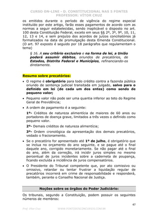 CURSO ON-LINE - D. CONSTITUCIONAL NAS 5 FONTES
PROFESSOR: VÍTOR CRUZ
47
Prof. Vítor Cruz WWW.PONTODOSCONCURSOS.COM.BR
os emitidos durante o período de vigência do regime especial
instituído por este artigo, farão esses pagamentos de acordo com as
normas a seguir estabelecidas, sendo inaplicável o disposto no art.
100 desta Constituição Federal, exceto em seus §§ 2º, 3º, 9º, 10, 11,
12, 13 e 14, e sem prejuízo dos acordos de juízos conciliatórios já
formalizados na data de promulgação desta Emenda Constitucional.
(O art. 97 exposto é seguido por 18 parágrafos que regulamentam o
tema)
§ 16. A seu critério exclusivo e na forma de lei, a União
poderá assumir débitos, oriundos de precatórios, de
Estados, Distrito Federal e Municípios, refinanciando-os
diretamente.
Resumo sobre precatórios:
• O regime é obrigatório para todo crédito contra a fazenda pública
oriundo de sentença judicial transitada em julgado, salvo para o
definido em lei (de cada um dos entes) como sendo de
pequeno valor;
• Pequeno valor não pode ser uma quantia inferior ao teto do Regime
Geral de Previdência;
• A ordem de pagamento é a seguinte:
1º- Créditos de natureza alimentícia de maiores de 60 anos ou
portadores de doença grave, limitados a três vezes o definido como
pequeno valor.
2º- Demais créditos de natureza alimentícia;
3º- Ordem cronológica da apresentação dos demais precatórios,
vedado o fracionamento.
• Se o precatório for apresentado até 1º de julho, é obrigatório que
se inclua no orçamento do ano seguinte, e se pague até o final
daquele ano, corrigido monetariamente. Se não pagar até o final
do ano, além da correção, irá incidir juros simples no mesmo
percentual de juros incidentes sobre a caderneta de poupança,
ficando excluída a incidência de juros compensatórios.
• O Presidente do Tribunal competente que, por ato comissivo ou
omissivo, retardar ou tentar frustrar a liquidação regular de
precatórios incorrerá em crime de responsabilidade e responderá,
também, perante o Conselho Nacional de Justiça.
Noções sobre os órgãos do Poder Judiciário:
Os tribunais, segundo a Constituição, podem possuir os seguintes
números de membros:
 