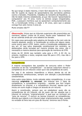 CURSO ON-LINE - D. CONSTITUCIONAL NAS 5 FONTES
PROFESSOR: VÍTOR CRUZ
49
Prof. Vítor Cruz WWW.PONTODOSCONCURSOS.COM.BR
No que tange à idade máxima, é bem fácil descobri-la. Se o membro
não for sujeito às regras de aposentadoria dos servidores públicos
(como o Senador, Presidente, Cidadãos do Conselho da República...),
não há idade máxima estabelecida, já que não haverá "aposentadoria
compulsória" aos 70 anos. Como os demais cargos (magistrados,
PGR...) possuem membros que se aposentam compulsoriamente aos
70, a Constituição limitou a idade a 65 anos, para que a pessoa
consiga ficar pelo menos 5 anos ali.
Muito simples não???
Observação: Vimos que os tribunais superiores são preenchidos por
membros "sábios" (maior de 35 anos). Porém essa "sabedoria" tem
de ser auferida ainda por uma sabatina do Senado.
Em regra essa aprovação pela sabatina do Senado se faz com voto da
maioria absoluta, porém, a Constituição se omitiu em alguns casos,
como ocorre para o STM. Assim, como a Constituição estabelece em
seu art. 47 que salvo disposição constitucional em contrário, as
deliberações serão tomadas por maioria simples dos votos, não é
necessária a maioria absoluta para aprovação de membros do STM.
Antes da EC 45/04 isso também valia para o STJ. A EC 45, no
entanto, modificou o texto, exigindo essa MA para o STJ, mas não o
fez para o STM.
Competências
A maioria esmagadora das questões de concurso sobre o Poder
Judiciário se dá nas "competências" - as bancas costumam elencar a
competência de um tribunal e dizer que é da competência de outro.
Por isso é de extrema importância a leitura atenta do rol de
competências constitucionais, sempre com atenção a peculiaridades
características.
Uma outra coisa básica, muito cobrada sobre competências, é a sua
natureza originária ou recursal. Um tribunal tem 2 tipos de
competência, a competência originária - aquelas que tem origem
diretamente no tribunal, e a competência recursal, aquela que se
iniciou em outro órgão e chegou ali através de um recurso.
Assim a constituição, sempre que vai estabelecer quais são as
competências de um tribunal, ela diz quais vão ser aquelas que o
tribunal irá conhecer "originariamente" e qual que vai conhecer em
"grau de recurso". É comum as bancas trocarem as competências,
dizendo que caberá a um tribunal julgar originariamente algo, quando
na verdade só faria isso em grau de recurso. Veremos isso à frente.
 