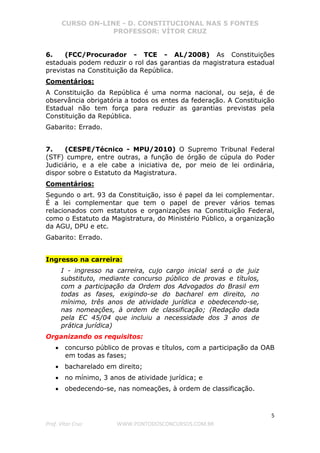 CURSO ON-LINE - D. CONSTITUCIONAL NAS 5 FONTES
PROFESSOR: VÍTOR CRUZ
5
Prof. Vítor Cruz WWW.PONTODOSCONCURSOS.COM.BR
6. (FCC/Procurador - TCE - AL/2008) As Constituições
estaduais podem reduzir o rol das garantias da magistratura estadual
previstas na Constituição da República.
Comentários:
A Constituição da República é uma norma nacional, ou seja, é de
observância obrigatória a todos os entes da federação. A Constituição
Estadual não tem força para reduzir as garantias previstas pela
Constituição da República.
Gabarito: Errado.
7. (CESPE/Técnico - MPU/2010) O Supremo Tribunal Federal
(STF) cumpre, entre outras, a função de órgão de cúpula do Poder
Judiciário, e a ele cabe a iniciativa de, por meio de lei ordinária,
dispor sobre o Estatuto da Magistratura.
Comentários:
Segundo o art. 93 da Constituição, isso é papel da lei complementar.
É a lei complementar que tem o papel de prever vários temas
relacionados com estatutos e organizações na Constituição Federal,
como o Estatuto da Magistratura, do Ministério Público, a organização
da AGU, DPU e etc.
Gabarito: Errado.
Ingresso na carreira:
I - ingresso na carreira, cujo cargo inicial será o de juiz
substituto, mediante concurso público de provas e títulos,
com a participação da Ordem dos Advogados do Brasil em
todas as fases, exigindo-se do bacharel em direito, no
mínimo, três anos de atividade jurídica e obedecendo-se,
nas nomeações, à ordem de classificação; (Redação dada
pela EC 45/04 que incluiu a necessidade dos 3 anos de
prática jurídica)
Organizando os requisitos:
• concurso público de provas e títulos, com a participação da OAB
em todas as fases;
• bacharelado em direito;
• no mínimo, 3 anos de atividade jurídica; e
• obedecendo-se, nas nomeações, à ordem de classificação.
 
