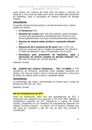 CURSO ON-LINE - D. CONSTITUCIONAL NAS 5 FONTES
PROFESSOR: VÍTOR CRUZ
51
Prof. Vítor Cruz WWW.PONTODOSCONCURSOS.COM.BR
quais devem ser maiores de trinta anos de idade e menores de
sessenta e cinco anos de idade, bem como nomeados pelo presidente
da República, após a aprovação da maioria simples do Senado
Federal.
Comentários:
A questão aborda diversos pontos e comete diversos erros. Vamos
analisa por partes:
• 11 Ministros? Sim.
• Mandato de 4 anos? Não. Eles são vitalícios, após nomeados
só saem pela aposentadoria compulsória aos 70 anos ou por
exoneração/demissão nos casos constitucionalmente previstos.
• Pessoas de notável saber jurídico e reputação ilibada?
Sim.
• Maiores de 30 e menores de 65 anos? Não, o STF e os
tribunais superiores são os "órgãos de sabedoria" do Judiciário.
A "idade da sabedoria" para a Constituição é de 35 anos.
• Nomeados pelo presidente da República, após a
aprovação da maioria simples do Senado Federal? Não.
Eles são nomeados por maioria absoluta.
Gabarito: Errado.
80. (CESPE/Juiz Federal Substituto - TRF 1ª/2009) O STF
compõe-se de ministros, escolhidos entre cidadãos bacharéis em
direito, com mais de trinta e cinco e menos de sessenta e cinco anos
de idade, de notável saber jurídico e reputação ilibada.
Comentários:
A Constituição não exige o bacharelado em direito para o cargo de
Ministro do STF (CF, art. 101).
Gabarito: Errado.
Rol de Competências do STF:
Antes de estudarmos cada uma das competências do STF, é
importante que saibamos que segundo o STF (Pet 3087 AgR/DF) a
competência originária do STF submete-se a regime de direito
restrito, consistindo em um complexo de competências dispostos em
relação "numerus clausus" - ou sejam, um rol taxativo, fechado, que
não pode ser ampliado a não ser que se faça uma emenda à
Constituição.
 