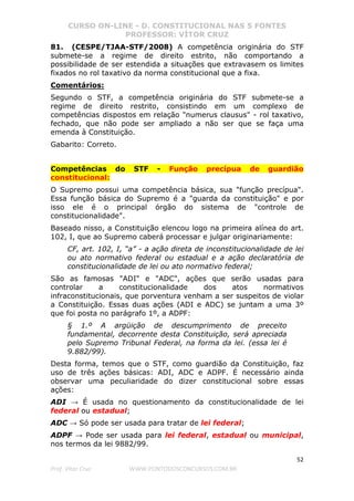 CURSO ON-LINE - D. CONSTITUCIONAL NAS 5 FONTES
PROFESSOR: VÍTOR CRUZ
52
Prof. Vítor Cruz WWW.PONTODOSCONCURSOS.COM.BR
81. (CESPE/TJAA-STF/2008) A competência originária do STF
submete-se a regime de direito estrito, não comportando a
possibilidade de ser estendida a situações que extravasem os limites
fixados no rol taxativo da norma constitucional que a fixa.
Comentários:
Segundo o STF, a competência originária do STF submete-se a
regime de direito restrito, consistindo em um complexo de
competências dispostos em relação "numerus clausus" - rol taxativo,
fechado, que não pode ser ampliado a não ser que se faça uma
emenda à Constituição.
Gabarito: Correto.
Competências do STF - Função precípua de guardião
constitucional:
O Supremo possui uma competência básica, sua "função precípua".
Essa função básica do Supremo é a "guarda da constituição" e por
isso ele é o principal órgão do sistema de "controle de
constitucionalidade".
Baseado nisso, a Constituição elencou logo na primeira alínea do art.
102, I, que ao Supremo caberá processar e julgar originariamente:
CF, art. 102, I, “a” - a ação direta de inconstitucionalidade de lei
ou ato normativo federal ou estadual e a ação declaratória de
constitucionalidade de lei ou ato normativo federal;
São as famosas "ADI" e "ADC", ações que serão usadas para
controlar a constitucionalidade dos atos normativos
infraconstitucionais, que porventura venham a ser suspeitos de violar
a Constituição. Essas duas ações (ADI e ADC) se juntam a uma 3º
que foi posta no parágrafo 1º, a ADPF:
§ 1.º A argüição de descumprimento de preceito
fundamental, decorrente desta Constituição, será apreciada
pelo Supremo Tribunal Federal, na forma da lei. (essa lei é
9.882/99).
Desta forma, temos que o STF, como guardião da Constituição, faz
uso de três ações básicas: ADI, ADC e ADPF. É necessário ainda
observar uma peculiaridade do dizer constitucional sobre essas
ações:
ADI → É usada no questionamento da constitucionalidade de lei
federal ou estadual;
ADC → Só pode ser usada para tratar de lei federal;
ADPF → Pode ser usada para lei federal, estadual ou municipal,
nos termos da lei 9882/99.
 
