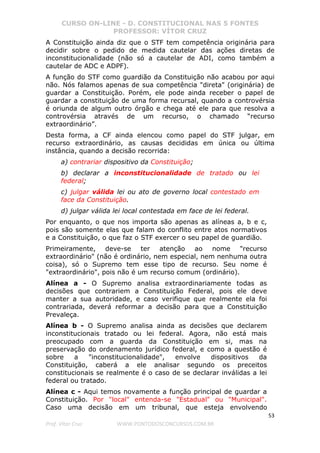 CURSO ON-LINE - D. CONSTITUCIONAL NAS 5 FONTES
PROFESSOR: VÍTOR CRUZ
53
Prof. Vítor Cruz WWW.PONTODOSCONCURSOS.COM.BR
A Constituição ainda diz que o STF tem competência originária para
decidir sobre o pedido de medida cautelar das ações diretas de
inconstitucionalidade (não só a cautelar de ADI, como também a
cautelar de ADC e ADPF).
A função do STF como guardião da Constituição não acabou por aqui
não. Nós falamos apenas de sua competência "direta" (originária) de
guardar a Constituição. Porém, ele pode ainda receber o papel de
guardar a constituição de uma forma recursal, quando a controvérsia
é oriunda de algum outro órgão e chega até ele para que resolva a
controvérsia através de um recurso, o chamado “recurso
extraordinário”.
Desta forma, a CF ainda elencou como papel do STF julgar, em
recurso extraordinário, as causas decididas em única ou última
instância, quando a decisão recorrida:
a) contrariar dispositivo da Constituição;
b) declarar a inconstitucionalidade de tratado ou lei
federal;
c) julgar válida lei ou ato de governo local contestado em
face da Constituição.
d) julgar válida lei local contestada em face de lei federal.
Por enquanto, o que nos importa são apenas as alíneas a, b e c,
pois são somente elas que falam do conflito entre atos normativos
e a Constituição, o que faz o STF exercer o seu papel de guardião.
Primeiramente, deve-se ter atenção ao nome "recurso
extraordinário" (não é ordinário, nem especial, nem nenhuma outra
coisa), só o Supremo tem esse tipo de recurso. Seu nome é
"extraordinário", pois não é um recurso comum (ordinário).
Alínea a - O Supremo analisa extraordinariamente todas as
decisões que contrariem a Constituição Federal, pois ele deve
manter a sua autoridade, e caso verifique que realmente ela foi
contrariada, deverá reformar a decisão para que a Constituição
Prevaleça.
Alínea b - O Supremo analisa ainda as decisões que declarem
inconstitucionais tratado ou lei federal. Agora, não está mais
preocupado com a guarda da Constituição em si, mas na
preservação do ordenamento jurídico federal, e como a questão é
sobre a "inconstitucionalidade", envolve dispositivos da
Constituição, caberá a ele analisar segundo os preceitos
constitucionais se realmente é o caso de se declarar inválidas a lei
federal ou tratado.
Alínea c - Aqui temos novamente a função principal de guardar a
Constituição. Por "local" entenda-se "Estadual" ou "Municipal".
Caso uma decisão em um tribunal, que esteja envolvendo
 