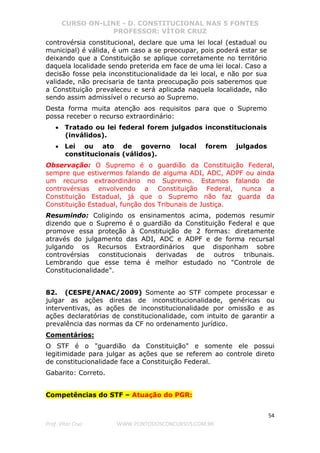 CURSO ON-LINE - D. CONSTITUCIONAL NAS 5 FONTES
PROFESSOR: VÍTOR CRUZ
54
Prof. Vítor Cruz WWW.PONTODOSCONCURSOS.COM.BR
controvérsia constitucional, declare que uma lei local (estadual ou
municipal) é válida, é um caso a se preocupar, pois poderá estar se
deixando que a Constituição se aplique corretamente no território
daquela localidade sendo preterida em face de uma lei local. Caso a
decisão fosse pela inconstitucionalidade da lei local, e não por sua
validade, não precisaria de tanta preocupação pois saberemos que
a Constituição prevaleceu e será aplicada naquela localidade, não
sendo assim admissível o recurso ao Supremo.
Desta forma muita atenção aos requisitos para que o Supremo
possa receber o recurso extraordinário:
• Tratado ou lei federal forem julgados inconstitucionais
(inválidos).
• Lei ou ato de governo local forem julgados
constitucionais (válidos).
Observação: O Supremo é o guardião da Constituição Federal,
sempre que estivermos falando de alguma ADI, ADC, ADPF ou ainda
um recurso extraordinário no Supremo. Estamos falando de
controvérsias envolvendo a Constituição Federal, nunca a
Constituição Estadual, já que o Supremo não faz guarda da
Constituição Estadual, função dos Tribunais de Justiça.
Resumindo: Coligindo os ensinamentos acima, podemos resumir
dizendo que o Supremo é o guardião da Constituição Federal e que
promove essa proteção à Constituição de 2 formas: diretamente
através do julgamento das ADI, ADC e ADPF e de forma recursal
julgando os Recursos Extraordinários que disponham sobre
controvérsias constitucionais derivadas de outros tribunais.
Lembrando que esse tema é melhor estudado no "Controle de
Constitucionalidade".
82. (CESPE/ANAC/2009) Somente ao STF compete processar e
julgar as ações diretas de inconstitucionalidade, genéricas ou
interventivas, as ações de inconstitucionalidade por omissão e as
ações declaratórias de constitucionalidade, com intuito de garantir a
prevalência das normas da CF no ordenamento jurídico.
Comentários:
O STF é o "guardião da Constituição" e somente ele possui
legitimidade para julgar as ações que se referem ao controle direto
de constitucionalidade face a Constituição Federal.
Gabarito: Correto.
Competências do STF – Atuação do PGR:
 