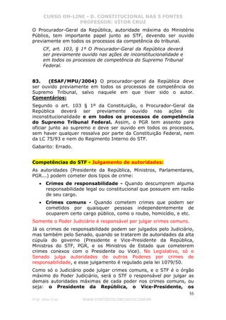 CURSO ON-LINE - D. CONSTITUCIONAL NAS 5 FONTES
PROFESSOR: VÍTOR CRUZ
55
Prof. Vítor Cruz WWW.PONTODOSCONCURSOS.COM.BR
O Procurador-Geral da República, autoridade máxima do Ministério
Público, tem importante papel junto ao STF, devendo ser ouvido
previamente em todos os processos da competência do tribunal.
CF, art. 103, § 1º O Procurador-Geral da República deverá
ser previamente ouvido nas ações de inconstitucionalidade e
em todos os processos de competência do Supremo Tribunal
Federal.
83. (ESAF/MPU/2004) O procurador-geral da República deve
ser ouvido previamente em todos os processos de competência do
Supremo Tribunal, salvo naquele em que tiver sido o autor.
Comentários:
Segundo o art. 103 § 1º da Constituição, o Procurador-Geral da
República deverá ser previamente ouvido nas ações de
inconstitucionalidade e em todos os processos de competência
do Supremo Tribunal Federal. Assim, o PGR tem assento para
oficiar junto ao supremo e deve ser ouvido em todos os processos,
sem haver qualquer ressalva por parte da Constituição Federal, nem
da LC 75/93 e nem do Regimento Interno do STF.
Gabarito: Errado.
Competências do STF - Julgamento de autoridades:
As autoridades (Presidente da República, Ministros, Parlamentares,
PGR...) podem cometer dois tipos de crime:
• Crimes de responsabilidade - Quando descumprem alguma
responsabilidade legal ou constitucional que possuem em razão
de seu cargo.
• Crimes comuns - Quando cometem crimes que podem ser
cometidos por quaisquer pessoas independentemente de
ocuparem certo cargo público, como o roubo, homicídio, e etc.
Somente o Poder Judiciário é responsável por julgar crimes comuns.
Já os crimes de responsabilidade podem ser julgados pelo Judiciário,
mas também pelo Senado, quando se tratarem de autoridades da alta
cúpula do governo (Presidente e Vice-Presidente da República,
Ministros do STF, PGR, e os Ministros de Estado que cometerem
crimes conexos com o Presidente ou Vice). No Legislativo, só o
Senado julga autoridades de outros Poderes por crimes de
responsabilidade, e esse julgamento é regulado pela lei 1079/50.
Como só o Judiciário pode julgar crimes comuns, e o STF é o órgão
máximo do Poder Judiciário, será o STF o responsável por julgar as
demais autoridades máximas de cada poder nos crimes comuns, ou
seja: o Presidente da República, o Vice-Presidente, os
 