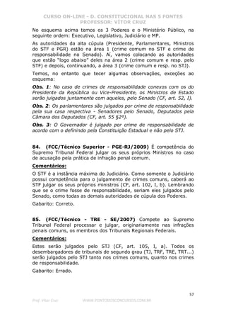 CURSO ON-LINE - D. CONSTITUCIONAL NAS 5 FONTES
PROFESSOR: VÍTOR CRUZ
57
Prof. Vítor Cruz WWW.PONTODOSCONCURSOS.COM.BR
No esquema acima temos os 3 Poderes e o Ministério Público, na
seguinte ordem: Executivo, Legislativo, Judiciário e MP.
As autoridades da alta cúpula (Presidente, Parlamentares, Ministros
do STF e PGR) estão na área 1 (crime comum no STF e crime de
responsabilidade no Senado). Aí, vamos colocando as autoridades
que estão “logo abaixo” deles na área 2 (crime comum e resp. pelo
STF) e depois, continuando, a área 3 (crime comum e resp. no STJ).
Temos, no entanto que tecer algumas observações, exceções ao
esquema:
Obs. 1: No caso de crimes de responsabilidade conexos com os do
Presidente da República ou Vice-Presidente, os Ministros de Estado
serão julgados juntamente com aqueles, pelo Senado (CF, art. 52, I).
Obs. 2: Os parlamentares são julgados por crime de responsabilidade
pela sua casa respectiva - Senadores pelo Senado, Deputados pela
Câmara dos Deputados (CF, art. 55 §2º).
Obs. 3: O Governador é julgado por crime de responsabilidade de
acordo com o definindo pela Constituição Estadual e não pelo STJ.
84. (FCC/Técnico Superior - PGE-RJ/2009) É competência do
Supremo Tribunal Federal julgar os seus próprios Ministros no caso
de acusação pela prática de infração penal comum.
Comentários:
O STF é a instância máxima do Judiciário. Como somente o Judiciário
possui competência para o julgamento de crimes comuns, caberá ao
STF julgar os seus próprios ministros (CF, art. 102, I, b). Lembrando
que se o crime fosse de responsabilidade, seriam eles julgados pelo
Senado, como todas as demais autoridades de cúpula dos Poderes.
Gabarito: Correto.
85. (FCC/Técnico - TRE - SE/2007) Compete ao Supremo
Tribunal Federal processar e julgar, originariamente nas infrações
penais comuns, os membros dos Tribunais Regionais Federais.
Comentários:
Estes serão julgados pelo STJ (CF, art. 105, I, a). Todos os
desembargadores de tribunais de segundo grau (TJ, TRF, TRE, TRT...)
serão julgados pelo STJ tanto nos crimes comuns, quanto nos crimes
de responsabilidade.
Gabarito: Errado.
 