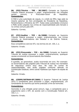 CURSO ON-LINE - D. CONSTITUCIONAL NAS 5 FONTES
PROFESSOR: VÍTOR CRUZ
58
Prof. Vítor Cruz WWW.PONTODOSCONCURSOS.COM.BR
86. (FCC/Técnico - TRE - SE/2007) Compete ao Supremo
Tribunal Federal processar e julgar, originariamente nas infrações
penais comuns, o Procurador-Geral da República.
Comentários:
O PGR é uma autoridade de cúpula, é o chefe do MPU, logo está no
mesmo patamar de foro privilegiado do Presidente da República,
Parlamentares e Ministros do STF. Todas estas autoridades (inclusive
o PGR) serão julgadas nos crimes de responsabilidade pelo Senado e
no crimes comuns pelo STF.
Gabarito: Correto.
87. (FCC/Auditor - TCE - AL/2008) Compete ao Supremo
Tribunal Federal processar e julgar, originariamente, nos crimes
comuns, os Governadores dos Estados e do Distrito Federal.
Comentários:
Essa competência será do STJ, nos termos do art. 105, I, a.
Gabarito: Errado.
88. (FCC/Procurador - TCE - AL/2008) Compete ao Superior
Tribunal de Justiça processar e julgar, originariamente, quaisquer
causas envolvendo os Governadores dos Estados.
Comentários:
A questão, ao generalizar, acaba incorrendo em erro. Por exemplo:
os Governadores são julgados pelo Tribunal de Justiça nos mandados
de segurança contra seus atos. No caso de crimes de
responsabilidade, eles serão julgados conforme definido na
Constituição Estadual, entre outras hipóteses que fogem da alçada do
STJ.
Gabarito: Errado.
89. (CESPE/DETRAN-DF/2009) O Superior Tribunal de Justiça
(STJ) é competente para processar e julgar, originariamente, um
comandante da marinha que tenha praticado crime de homicídio.
Comentários:
Homicídio é uma infração penal comum, logo, o competente para o
julgamento será o STF, de acordo com a Constituição Federal art.
102, I, c.
Gabarito: Errado.
 