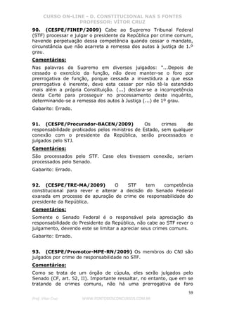 CURSO ON-LINE - D. CONSTITUCIONAL NAS 5 FONTES
PROFESSOR: VÍTOR CRUZ
59
Prof. Vítor Cruz WWW.PONTODOSCONCURSOS.COM.BR
90. (CESPE/FINEP/2009) Cabe ao Supremo Tribunal Federal
(STF) processar e julgar o presidente da República por crime comum,
havendo perpetuação dessa competência quando cessar o mandato,
circunstância que não acarreta a remessa dos autos à justiça de 1.º
grau.
Comentários:
Nas palavras do Supremo em diversos julgados: "...Depois de
cessado o exercício da função, não deve manter-se o foro por
prerrogativa de função, porque cessada a investidura a que essa
prerrogativa é inerente, deve esta cessar por não tê-la estendido
mais além a própria Constituição. (...) declara-se a incompetência
desta Corte para prosseguir no processamento deste inquérito,
determinando-se a remessa dos autos à Justiça (...) de 1º grau.
Gabarito: Errado.
91. (CESPE/Procurador-BACEN/2009) Os crimes de
responsabilidade praticados pelos ministros de Estado, sem qualquer
conexão com o presidente da República, serão processados e
julgados pelo STJ.
Comentários:
São processados pelo STF. Caso eles tivessem conexão, seriam
processados pelo Senado.
Gabarito: Errado.
92. (CESPE/TRE-MA/2009) O STF tem competência
constitucional para rever e alterar a decisão do Senado Federal
exarada em processo de apuração de crime de responsabilidade do
presidente da República.
Comentários:
Somente o Senado Federal é o responsável pela apreciação da
responsabilidade do Presidente da República, não cabe ao STF rever o
julgamento, devendo este se limitar a apreciar seus crimes comuns.
Gabarito: Errado.
93. (CESPE/Promotor-MPE-RN/2009) Os membros do CNJ são
julgados por crime de responsabilidade no STF.
Comentários:
Como se trata de um órgão de cúpula, eles serão julgados pelo
Senado (CF, art. 52, II). Importante ressaltar, no entanto, que em se
tratando de crimes comuns, não há uma prerrogativa de foro
 