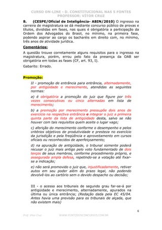 CURSO ON-LINE - D. CONSTITUCIONAL NAS 5 FONTES
PROFESSOR: VÍTOR CRUZ
6
Prof. Vítor Cruz WWW.PONTODOSCONCURSOS.COM.BR
8. (CESPE/Oficial de Inteligência- ABIN/2010) O ingresso na
carreira de magistratura se dá mediante concurso público de provas e
títulos, divididas em fases, nas quais é obrigatória a participação da
Ordem dos Advogados do Brasil, no mínimo, na primeira fase,
podendo aspirar ao cargo os bacharéis em direito com, no mínimo,
três anos de atividade jurídica.
Comentários:
A questão trouxe corretamente alguns requisitos para o ingresso na
magistratura, porém, errou pelo fato da presença da OAB ser
obrigatória em todas as fases (CF, art. 93, I).
Gabarito: Errado.
Promoção:
II - promoção de entrância para entrância, alternadamente,
por antigüidade e merecimento, atendidas as seguintes
normas:
a) é obrigatória a promoção do juiz que figure por três
vezes consecutivas ou cinco alternadas em lista de
merecimento;
b) a promoção por merecimento pressupõe dois anos de
exercício na respectiva entrância e integrar o juiz a primeira
quinta parte da lista de antigüidade desta, salvo se não
houver com tais requisitos quem aceite o lugar vago;
c) aferição do merecimento conforme o desempenho e pelos
critérios objetivos de produtividade e presteza no exercício
da jurisdição e pela freqüência e aproveitamento em cursos
oficiais ou reconhecidos de aperfeiçoamento;
d) na apuração de antigüidade, o tribunal somente poderá
recusar o juiz mais antigo pelo voto fundamentado de dois
terços de seus membros, conforme procedimento próprio, e
assegurada ampla defesa, repetindo-se a votação até fixar-
se a indicação;
e) não será promovido o juiz que, injustificadamente, retiver
autos em seu poder além do prazo legal, não podendo
devolvê-los ao cartório sem o devido despacho ou decisão;
III - o acesso aos tribunais de segundo grau far-se-á por
antigüidade e merecimento, alternadamente, apurados na
última ou única entrância; (Redação dada pela EC 45/04.
Antes havia uma previsão para os tribunais de alçada, que
não existem mais)
 