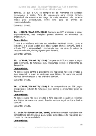CURSO ON-LINE - D. CONSTITUCIONAL NAS 5 FONTES
PROFESSOR: VÍTOR CRUZ
60
Prof. Vítor Cruz WWW.PONTODOSCONCURSOS.COM.BR
definida, já que o CNJ se compõe de 15 membros de variadas
hierarquias, e assim, foro de julgamento para crimes comuns
dependerá da natureza do cargo de cada membro, não estando
fixada pela Constituição, como está para os crimes de
responsabilidade.
Gabarito: Errado.
94. (CESPE/AJAA-STF/2008) Compete ao STF processar e julgar
originariamente, nas infrações penais comuns, os ministros do
próprio STF.
Comentários:
O STF é a instância máxima do judiciário nacional, assim, como o
judiciário é o único poder que poder julgar crimes comuns, será o
próprio STF o responsável. Lembrando que, no caso de crime de
responsabilidade, serão julgados pelo Senado.
Gabarito: Correto.
95. (CESPE/TJAA-STF/2008) Compete ao STF processar e julgar
ação ordinária, de natureza civil, instaurada contra o presidente da
República.
Comentários:
As ações cíveis contra o presidente da República não são levadas a
foro especial, o qual se restringe aos litígios de natureza penal.
Aquelas devem seguir o rito ordinário comum.
Gabarito: Errado.
96. (CESPE/TJAA-STF/2008) É de competência do STF julgar
interpelação judicial de natureza cível contra o procurador-geral da
República.
Comentários:
As ações cíveis não são levadas a foro especial, o qual se restringe
aos litígios de natureza penal. Aquelas devem seguir o rito ordinário
comum.
Gabarito: Errado.
97. (ESAF/Técnico-ANEEL/2004) Somente o Poder Judiciário tem
competência constitucional para julgar autoridades da República por
crimes de responsabilidade.
Comentários:
 