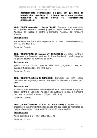 CURSO ON-LINE - D. CONSTITUCIONAL NAS 5 FONTES
PROFESSOR: VÍTOR CRUZ
62
Prof. Vítor Cruz WWW.PONTODOSCONCURSOS.COM.BR
indiretamente interessados, e aquela em que mais da
metade dos membros do tribunal de origem estejam
impedidos ou sejam direta ou indiretamente
interessados;
100. (FCC/Procurador - Recife/2008) Compete originariamente
ao Supremo Tribunal Federal julgar as ações contra o Conselho
Nacional de Justiça e contra o Conselho Nacional do Ministério
Público.
Comentários:
Tal competência é atribuída expressamente pela Constituição Federal,
em seu art. 102, I, r.
Gabarito: Correto.
101. (CESPE/OAB-SP exame nº 137/2008) As ações contra o
CNJ e contra o Conselho Nacional do Ministério Público serão julgadas
na justiça federal do domicílio do autor.
Comentários:
Ações contra o CNJ e contra o CNMP serão julgadas no STF, em
qualquer hipótese (CF, art. 102, I, r).
Gabarito: Errado.
102. (CESPE/Analista-TJ-RJ/2008) Compete ao STF julgar
mandado de segurança contra ato ilegal e abusivo praticado pelo
CNJ.
Comentários:
A Constituição estabelece que competirá ao STF processar e julgar as
ações contra o Conselho Nacional de Justiça e contra o Conselho
Nacional do Ministério Público (CF, art. 102, I, r).
Gabarito: Correto.
103. (CESPE/OAB-SP exame nº 137/2008) Compete ao STJ
processar e julgar originalmente a ação em que todos os membros da
magistratura sejam direta ou indiretamente interessados.
Comentários:
Neste caso será o STF (CF, art. 102, I, n).
Gabarito: Errado.
 