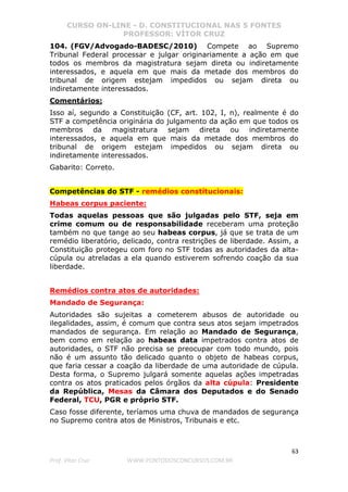CURSO ON-LINE - D. CONSTITUCIONAL NAS 5 FONTES
PROFESSOR: VÍTOR CRUZ
63
Prof. Vítor Cruz WWW.PONTODOSCONCURSOS.COM.BR
104. (FGV/Advogado-BADESC/2010) Compete ao Supremo
Tribunal Federal processar e julgar originariamente a ação em que
todos os membros da magistratura sejam direta ou indiretamente
interessados, e aquela em que mais da metade dos membros do
tribunal de origem estejam impedidos ou sejam direta ou
indiretamente interessados.
Comentários:
Isso aí, segundo a Constituição (CF, art. 102, I, n), realmente é do
STF a competência originária do julgamento da ação em que todos os
membros da magistratura sejam direta ou indiretamente
interessados, e aquela em que mais da metade dos membros do
tribunal de origem estejam impedidos ou sejam direta ou
indiretamente interessados.
Gabarito: Correto.
Competências do STF - remédios constitucionais:
Habeas corpus paciente:
Todas aquelas pessoas que são julgadas pelo STF, seja em
crime comum ou de responsabilidade receberam uma proteção
também no que tange ao seu habeas corpus, já que se trata de um
remédio liberatório, delicado, contra restrições de liberdade. Assim, a
Constituição protegeu com foro no STF todas as autoridades da alta-
cúpula ou atreladas a ela quando estiverem sofrendo coação da sua
liberdade.
Remédios contra atos de autoridades:
Mandado de Segurança:
Autoridades são sujeitas a cometerem abusos de autoridade ou
ilegalidades, assim, é comum que contra seus atos sejam impetrados
mandados de segurança. Em relação ao Mandado de Segurança,
bem como em relação ao habeas data impetrados contra atos de
autoridades, o STF não precisa se preocupar com todo mundo, pois
não é um assunto tão delicado quanto o objeto de habeas corpus,
que faria cessar a coação da liberdade de uma autoridade de cúpula.
Desta forma, o Supremo julgará somente aquelas ações impetradas
contra os atos praticados pelos órgãos da alta cúpula: Presidente
da República, Mesas da Câmara dos Deputados e do Senado
Federal, TCU, PGR e próprio STF.
Caso fosse diferente, teríamos uma chuva de mandados de segurança
no Supremo contra atos de Ministros, Tribunais e etc.
 