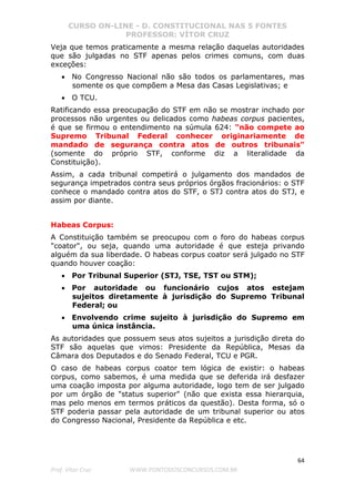 CURSO ON-LINE - D. CONSTITUCIONAL NAS 5 FONTES
PROFESSOR: VÍTOR CRUZ
64
Prof. Vítor Cruz WWW.PONTODOSCONCURSOS.COM.BR
Veja que temos praticamente a mesma relação daquelas autoridades
que são julgadas no STF apenas pelos crimes comuns, com duas
exceções:
• No Congresso Nacional não são todos os parlamentares, mas
somente os que compõem a Mesa das Casas Legislativas; e
• O TCU.
Ratificando essa preocupação do STF em não se mostrar inchado por
processos não urgentes ou delicados como habeas corpus pacientes,
é que se firmou o entendimento na súmula 624: "não compete ao
Supremo Tribunal Federal conhecer originariamente de
mandado de segurança contra atos de outros tribunais"
(somente do próprio STF, conforme diz a literalidade da
Constituição).
Assim, a cada tribunal competirá o julgamento dos mandados de
segurança impetrados contra seus próprios órgãos fracionários: o STF
conhece o mandado contra atos do STF, o STJ contra atos do STJ, e
assim por diante.
Habeas Corpus:
A Constituição também se preocupou com o foro do habeas corpus
"coator", ou seja, quando uma autoridade é que esteja privando
alguém da sua liberdade. O habeas corpus coator será julgado no STF
quando houver coação:
• Por Tribunal Superior (STJ, TSE, TST ou STM);
• Por autoridade ou funcionário cujos atos estejam
sujeitos diretamente à jurisdição do Supremo Tribunal
Federal; ou
• Envolvendo crime sujeito à jurisdição do Supremo em
uma única instância.
As autoridades que possuem seus atos sujeitos a jurisdição direta do
STF são aquelas que vimos: Presidente da República, Mesas da
Câmara dos Deputados e do Senado Federal, TCU e PGR.
O caso de habeas corpus coator tem lógica de existir: o habeas
corpus, como sabemos, é uma medida que se deferida irá desfazer
uma coação imposta por alguma autoridade, logo tem de ser julgado
por um órgão de "status superior" (não que exista essa hierarquia,
mas pelo menos em termos práticos da questão). Desta forma, só o
STF poderia passar pela autoridade de um tribunal superior ou atos
do Congresso Nacional, Presidente da República e etc.
 
