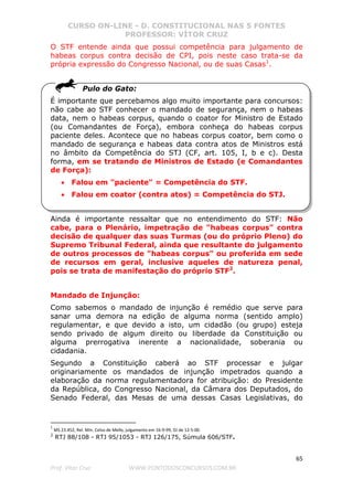 CURSO ON-LINE - D. CONSTITUCIONAL NAS 5 FONTES
PROFESSOR: VÍTOR CRUZ
65
Prof. Vítor Cruz WWW.PONTODOSCONCURSOS.COM.BR
O STF entende ainda que possui competência para julgamento de
habeas corpus contra decisão de CPI, pois neste caso trata-se da
própria expressão do Congresso Nacional, ou de suas Casas1
.
Pulo do Gato:
É importante que percebamos algo muito importante para concursos:
não cabe ao STF conhecer o mandado de segurança, nem o habeas
data, nem o habeas corpus, quando o coator for Ministro de Estado
(ou Comandantes de Força), embora conheça do habeas corpus
paciente deles. Acontece que no habeas corpus coator, bem como o
mandado de segurança e habeas data contra atos de Ministros está
no âmbito da Competência do STJ (CF, art. 105, I, b e c). Desta
forma, em se tratando de Ministros de Estado (e Comandantes
de Força):
• Falou em "paciente" = Competência do STF.
• Falou em coator (contra atos) = Competência do STJ.
Ainda é importante ressaltar que no entendimento do STF: Não
cabe, para o Plenário, impetração de "habeas corpus" contra
decisão de qualquer das suas Turmas (ou do próprio Pleno) do
Supremo Tribunal Federal, ainda que resultante do julgamento
de outros processos de "habeas corpus" ou proferida em sede
de recursos em geral, inclusive aqueles de natureza penal,
pois se trata de manifestação do próprio STF2
.
Mandado de Injunção:
Como sabemos o mandado de injunção é remédio que serve para
sanar uma demora na edição de alguma norma (sentido amplo)
regulamentar, e que devido a isto, um cidadão (ou grupo) esteja
sendo privado de algum direito ou liberdade da Constituição ou
alguma prerrogativa inerente a nacionalidade, soberania ou
cidadania.
Segundo a Constituição caberá ao STF processar e julgar
originariamente os mandados de injunção impetrados quando a
elaboração da norma regulamentadora for atribuição: do Presidente
da República, do Congresso Nacional, da Câmara dos Deputados, do
Senado Federal, das Mesas de uma dessas Casas Legislativas, do
1
MS 23.452, Rel. Min. Celso de Mello, julgamento em 16-9-99, DJ de 12-5-00.
2
RTJ 88/108 - RTJ 95/1053 - RTJ 126/175, Súmula 606/STF.
 