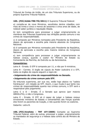 CURSO ON-LINE - D. CONSTITUCIONAL NAS 5 FONTES
PROFESSOR: VÍTOR CRUZ
66
Prof. Vítor Cruz WWW.PONTODOSCONCURSOS.COM.BR
Tribunal de Contas da União, de um dos Tribunais Superiores, ou do
próprio Supremo Tribunal Federal.
105. (FCC/AJAA-TRE-TO/2011) O Supremo Tribunal Federal:
a) compõe-se de nove Ministros, escolhidos dentre cidadãos com
mais de trinta e cinco e menos de sessenta e cinco anos de idade, de
notável saber jurídico e reputação ilibada.
b) tem competência para processar e julgar originariamente os
membros dos Tribunais Superiores nas infrações penais comuns e nos
crimes de responsabilidade.
c) é composto por Ministros nomeados pelo Presidente da República,
depois de aprovada a escolha pela maioria absoluta do Congresso
Nacional.
d) é composto por Ministros nomeados pelo Presidente da República,
depois de aprovada a escolha pela maioria relativa do Congresso
Nacional.
e) tem competência para processar e julgar originariamente os
habeas corpus, quando o coator for Ministro de Estado ou
Comandante da Marinha, do Exército ou da Aeronáutica.
Comentários:
Letra A - Errada. O STF é composto por 11, e não por 9 ministros.
Letra B - Correto. O órgão de cúpula do Poder Judiciário é o STF,
todos os órgãos de cúpula seguem a regra de:
•Julgamento do crime de responsabilidade no Senado.
•Julgamento do crime comum pelo STF.
Os tribunais superiores, por sua vez, estão logo abaixo na "cadeia
hierárquica", em relação ao STF. Assim, o que muda é que tanto nos
crimes de responsabilidade quanto nos crimes comuns, o STF será o
responsável pelo julgamento.
Letra C e D - Errado. É o Senado que aprova (por maioria
ABSOLUTA), e não o Congresso.
Letra E - Errado. O STF só é capaz de julgar o habeas corpus
envolvendo ministros de Estado e comandantes das Forças quando
eles forem os pacientes da Coação, e não quando forem os coatores.
Gabarito: Letra B.
106. (FCC/Analista - TRT 15ª/2009) Compete ao Supremo
Tribunal Federal, além de outras, processar e julgar, originariamente
os mandados de segurança e o habeas data contra ato de Ministro de
Estado.
 