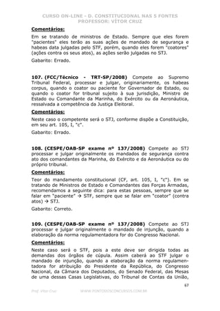CURSO ON-LINE - D. CONSTITUCIONAL NAS 5 FONTES
PROFESSOR: VÍTOR CRUZ
67
Prof. Vítor Cruz WWW.PONTODOSCONCURSOS.COM.BR
Comentários:
Em se tratando de ministros de Estado. Sempre que eles forem
"pacientes" eles terão as suas ações de mandado de segurança e
habeas data julgadas pelo STF, porém, quando eles forem "coatores"
(ações contra os seus atos), as ações serão julgadas no STJ.
Gabarito: Errado.
107. (FCC/Técnico - TRT-SP/2008) Compete ao Supremo
Tribunal Federal, processar e julgar, originariamente, os habeas
corpus, quando o coator ou paciente for Governador de Estado, ou
quando o coator for tribunal sujeito à sua jurisdição, Ministro de
Estado ou Comandante da Marinha, do Exército ou da Aeronáutica,
ressalvada a competência da Justiça Eleitoral.
Comentários:
Neste caso o competente será o STJ, conforme dispõe a Constituição,
em seu art. 105, I, "c".
Gabarito: Errado.
108. (CESPE/OAB-SP exame nº 137/2008) Compete ao STJ
processar e julgar originalmente os mandados de segurança contra
ato dos comandantes da Marinha, do Exército e da Aeronáutica ou do
próprio tribunal.
Comentários:
Teor do mandamento constitucional (CF, art. 105, I, "c"). Em se
tratando de Ministros de Estado e Comandantes das Forças Armadas,
recomendamos a seguinte dica: para estas pessoas, sempre que se
falar em “paciente” STF, sempre que se falar em “coator” (contra
atos) STJ.
Gabarito: Correto.
109. (CESPE/OAB-SP exame nº 137/2008) Compete ao STJ
processar e julgar originalmente o mandado de injunção, quando a
elaboração da norma regulamentadora for do Congresso Nacional.
Comentários:
Neste caso será o STF, pois a este deve ser dirigida todas as
demandas dos órgãos de cúpula. Assim caberá ao STF julgar o
mandado de injunção, quando a elaboração da norma regulamen-
tadora for atribuição do Presidente da República, do Congresso
Nacional, da Câmara dos Deputados, do Senado Federal, das Mesas
de uma dessas Casas Legislativas, do Tribunal de Contas da União,
 